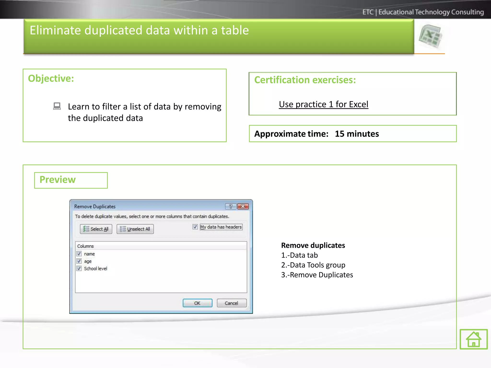 Eliminate duplicated data within a table


Objective:                                          Certification exercises:

      Learn to filter a list of data by removing        Use practice 1 for Excel
       the duplicated data
                                                    Approximate time: 15 minutes



  Preview




                                                          Remove duplicates
                                                          1.-Data tab
                                                          2.-Data Tools group
                                                          3.-Remove Duplicates
 