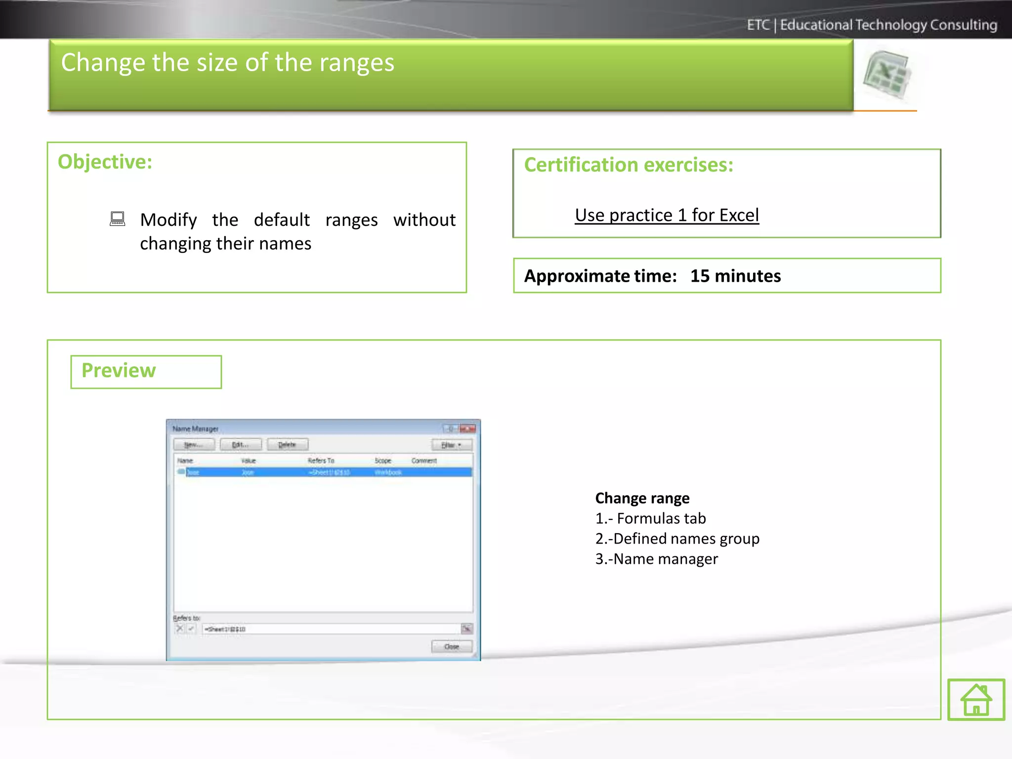 Change the size of the ranges


Objective:                                 Certification exercises:

      Modify the default ranges without        Use practice 1 for Excel
       changing their names
                                           Approximate time: 15 minutes



  Preview




                                                   Change range
                                                   1.- Formulas tab
                                                   2.-Defined names group
                                                   3.-Name manager
 