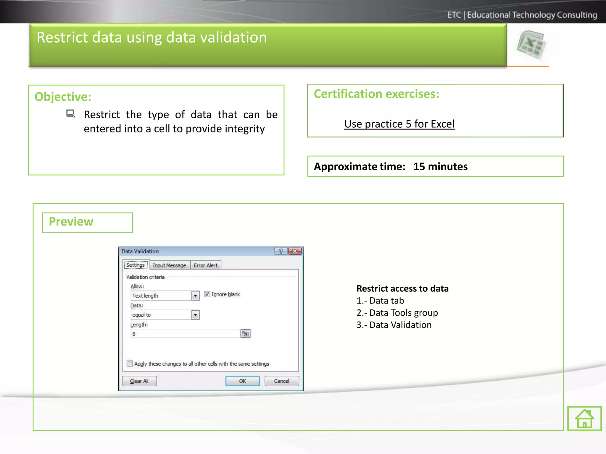 Restrict data using data validation


Objective:                                        Certification exercises:
      Restrict the type of data that can be
       entered into a cell to provide integrity        Use practice 5 for Excel


                                                  Approximate time: 15 minutes



  Preview



                                                          Restrict access to data
                                                          1.- Data tab
                                                          2.- Data Tools group
                                                          3.- Data Validation
 