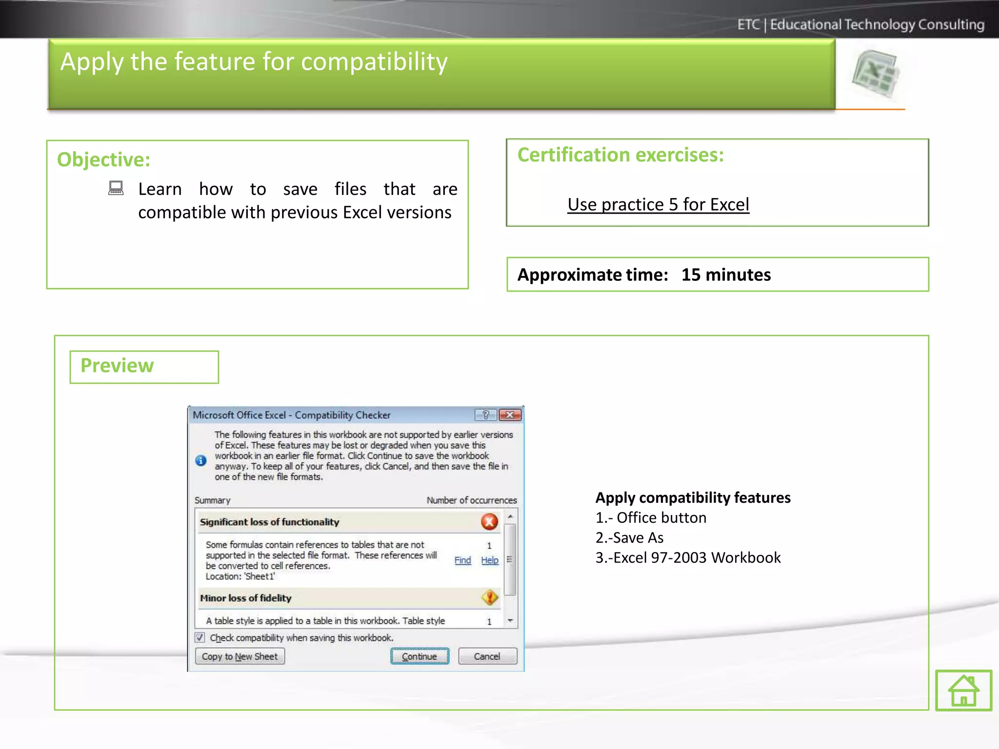 Apply the feature for compatibility


Objective:                                       Certification exercises:
      Learn how to save files that are
       compatible with previous Excel versions        Use practice 5 for Excel


                                                 Approximate time: 15 minutes



  Preview




                                                          Apply compatibility features
                                                          1.- Office button
                                                          2.-Save As
                                                          3.-Excel 97-2003 Workbook
 
