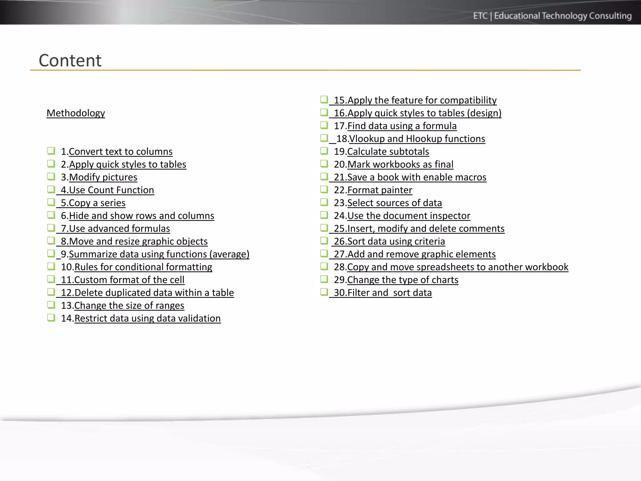 Content
                                                    15.Apply the feature for compatibility
Methodology                                         16.Apply quick styles to tables (design)
                                                    17.Find data using a formula
                                                    18.Vlookup and Hlookup functions
   1.Convert text to columns                       19.Calculate subtotals
   2.Apply quick styles to tables                  20.Mark workbooks as final
   3.Modify pictures                               21.Save a book with enable macros
   4.Use Count Function                            22.Format painter
   5.Copy a series                                 23.Select sources of data
   6.Hide and show rows and columns                24.Use the document inspector
   7.Use advanced formulas                         25.Insert, modify and delete comments
   8.Move and resize graphic objects               26.Sort data using criteria
   9.Summarize data using functions (average)      27.Add and remove graphic elements
   10.Rules for conditional formatting             28.Copy and move spreadsheets to another workbook
   11.Custom format of the cell                    29.Change the type of charts
   12.Delete duplicated data within a table        30.Filter and sort data
   13.Change the size of ranges
   14.Restrict data using data validation
 