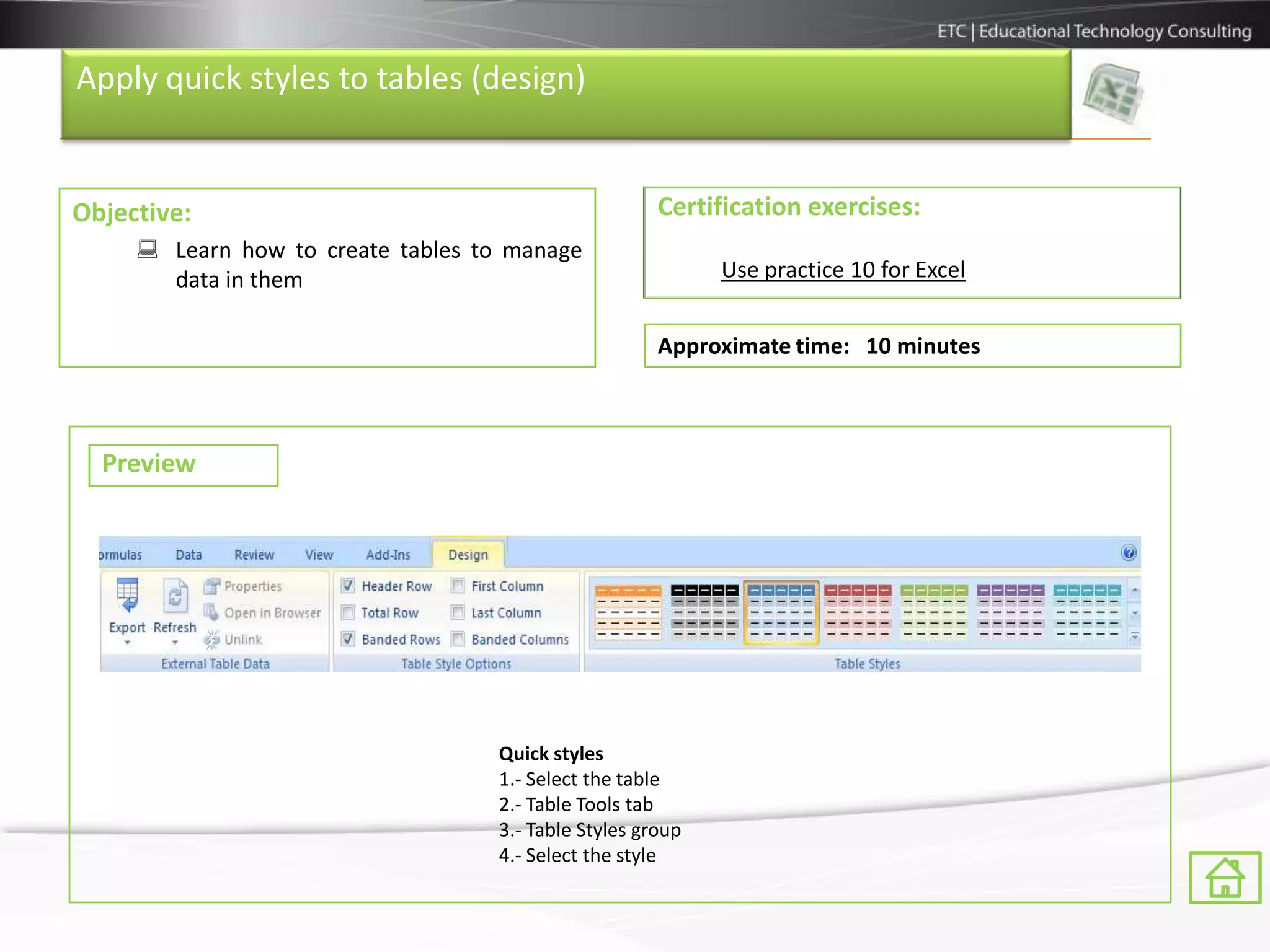 Apply quick styles to tables (design)


Objective:                                            Certification exercises:
      Learn how to create tables to manage
       data in them                                         Use practice 10 for Excel


                                                      Approximate time: 10 minutes



  Preview




                                   Quick styles
                                   1.- Select the table
                                   2.- Table Tools tab
                                   3.- Table Styles group
                                   4.- Select the style
 