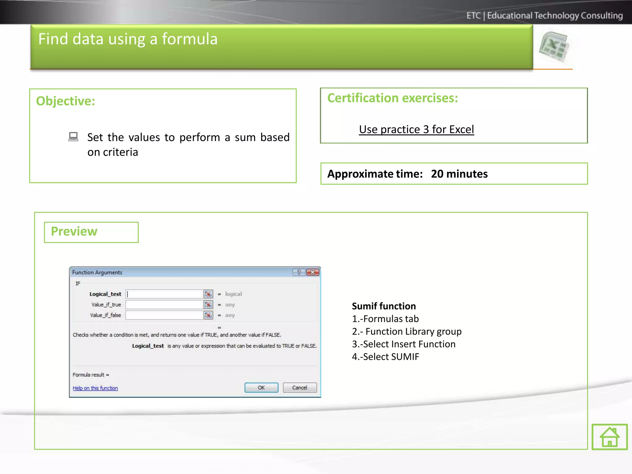 Find data using a formula


Objective:                                     Certification exercises:

                                                    Use practice 3 for Excel
      Set the values to perform a sum based
       on criteria
                                               Approximate time: 20 minutes



  Preview




                                                   Sumif function
                                                   1.-Formulas tab
                                                   2.- Function Library group
                                                   3.-Select Insert Function
                                                   4.-Select SUMIF
 