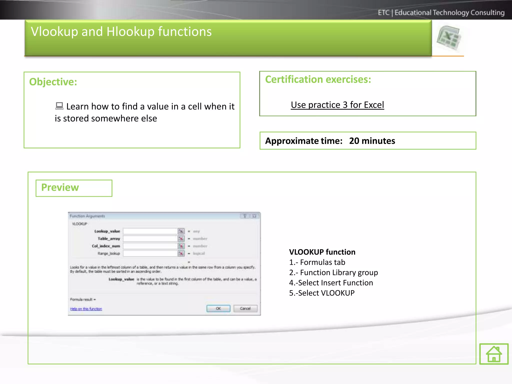 Vlookup and Hlookup functions


Objective:                                           Certification exercises:

      Learn how to find a value in a cell when it        Use practice 3 for Excel
     is stored somewhere else

                                                     Approximate time: 20 minutes



  Preview




                                                          VLOOKUP function
                                                          1.- Formulas tab
                                                          2.- Function Library group
                                                          4.-Select Insert Function
                                                          5.-Select VLOOKUP
 