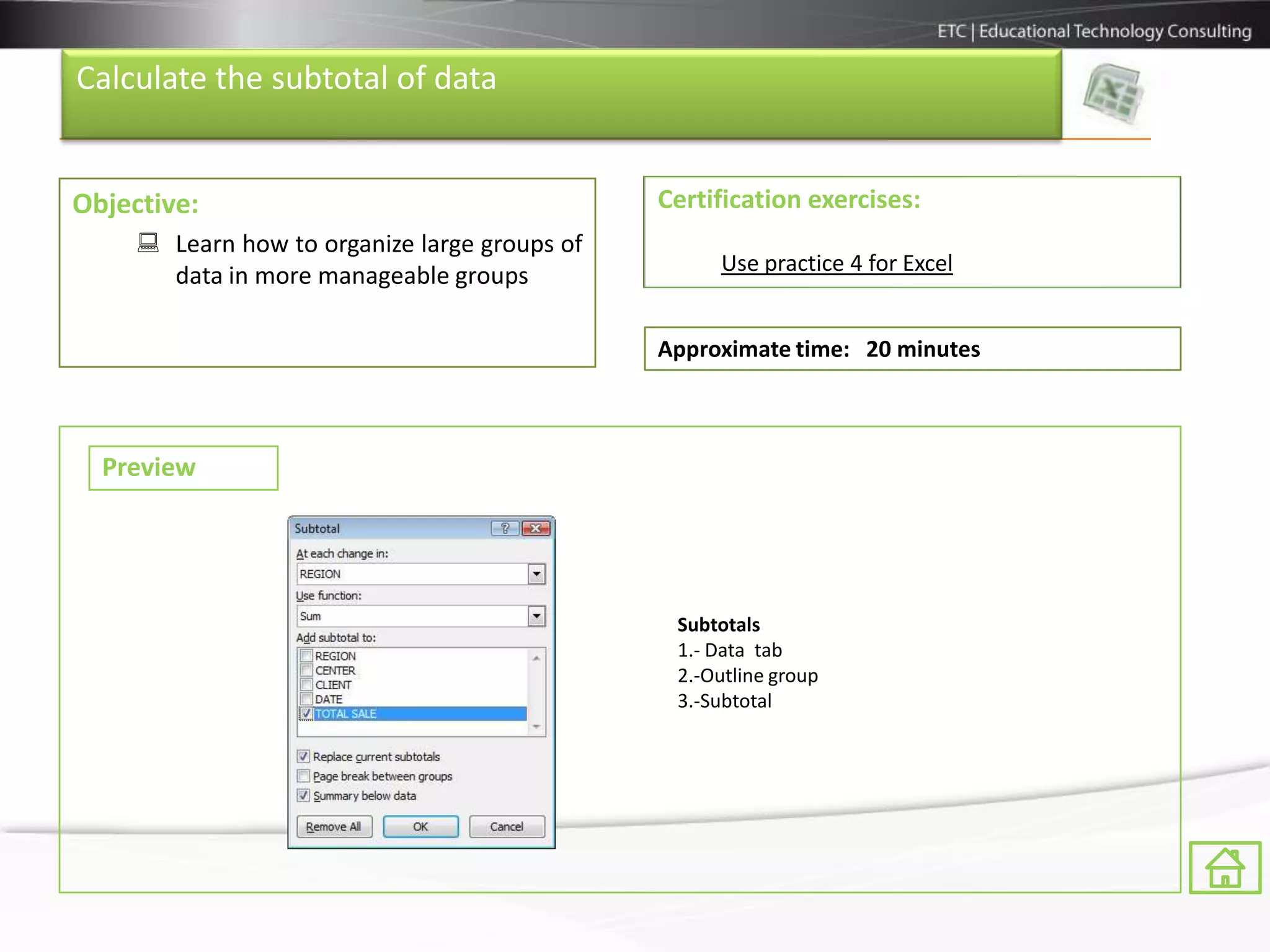 Calculate the subtotal of data


Objective:                                     Certification exercises:
      Learn how to organize large groups of
                                                    Use practice 4 for Excel
       data in more manageable groups

                                               Approximate time: 20 minutes



  Preview




                                                Subtotals
                                                1.- Data tab
                                                2.-Outline group
                                                3.-Subtotal
 