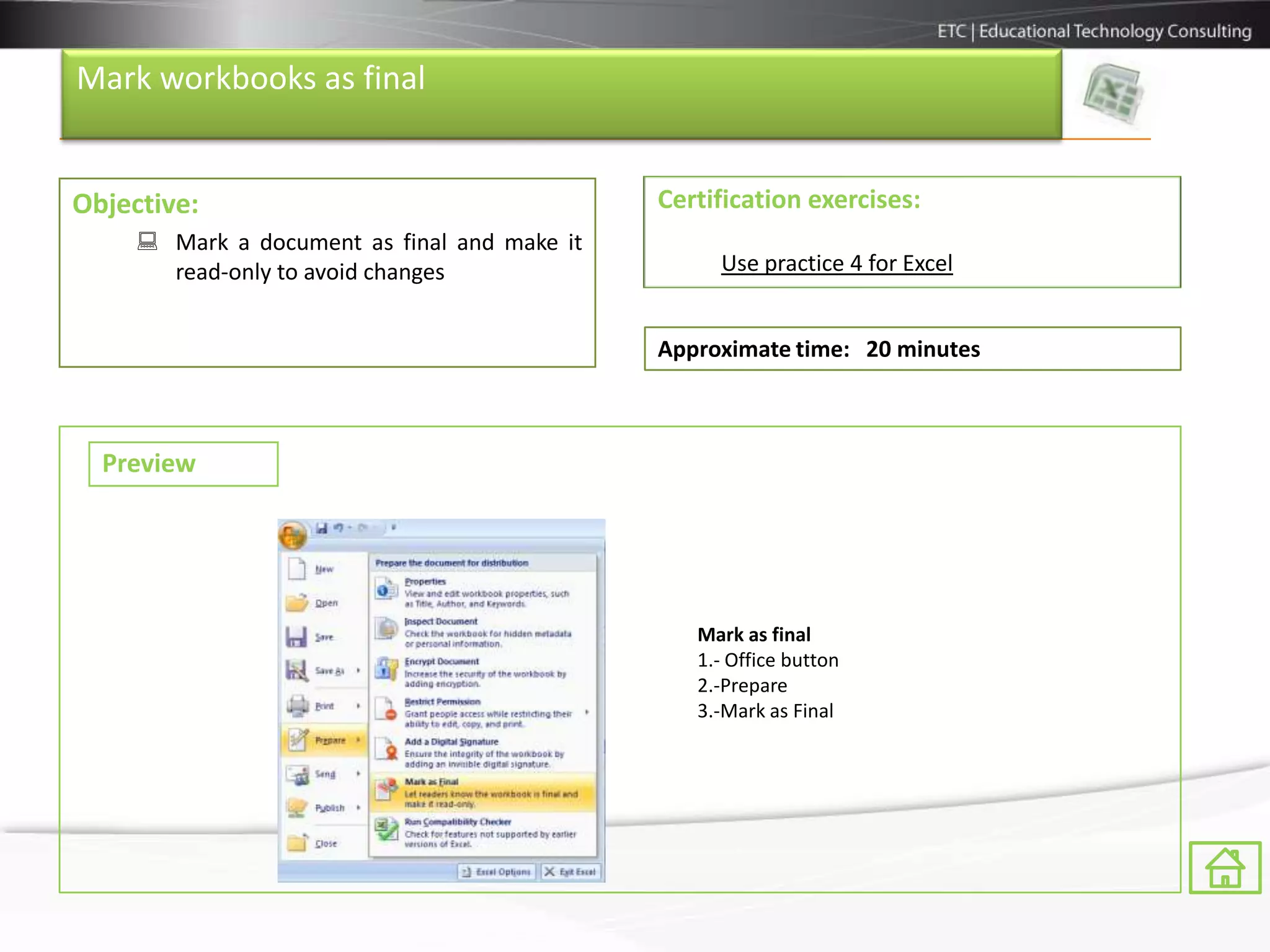 Mark workbooks as final


Objective:                                    Certification exercises:
      Mark a document as final and make it
       read-only to avoid changes                  Use practice 4 for Excel


                                              Approximate time: 20 minutes



  Preview




                                                 Mark as final
                                                 1.- Office button
                                                 2.-Prepare
                                                 3.-Mark as Final
 