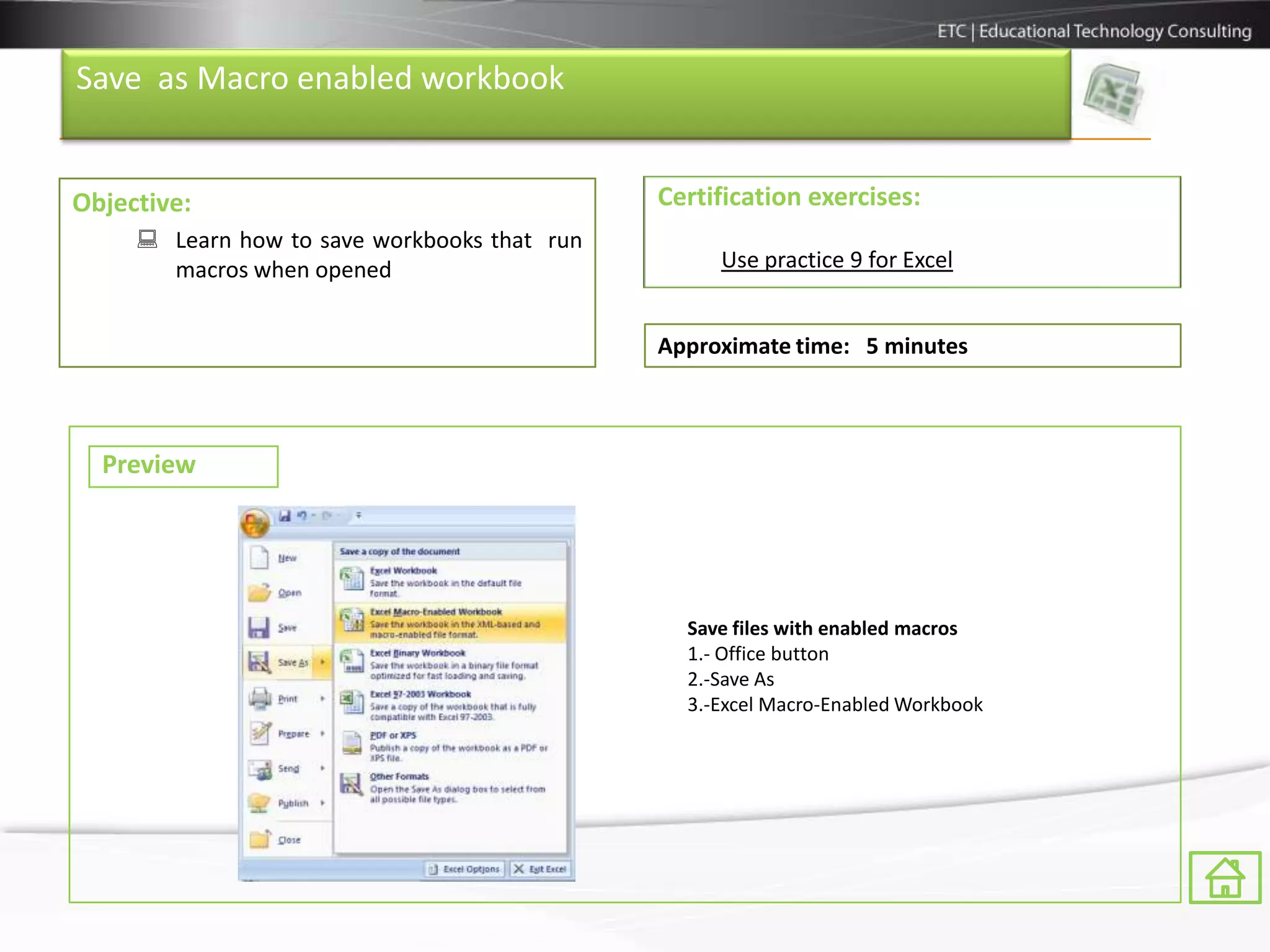 Save as Macro enabled workbook


Objective:                                    Certification exercises:
      Learn how to save workbooks that run
       macros when opened                          Use practice 9 for Excel


                                              Approximate time: 5 minutes



  Preview




                                                Save files with enabled macros
                                                1.- Office button
                                                2.-Save As
                                                3.-Excel Macro-Enabled Workbook
 