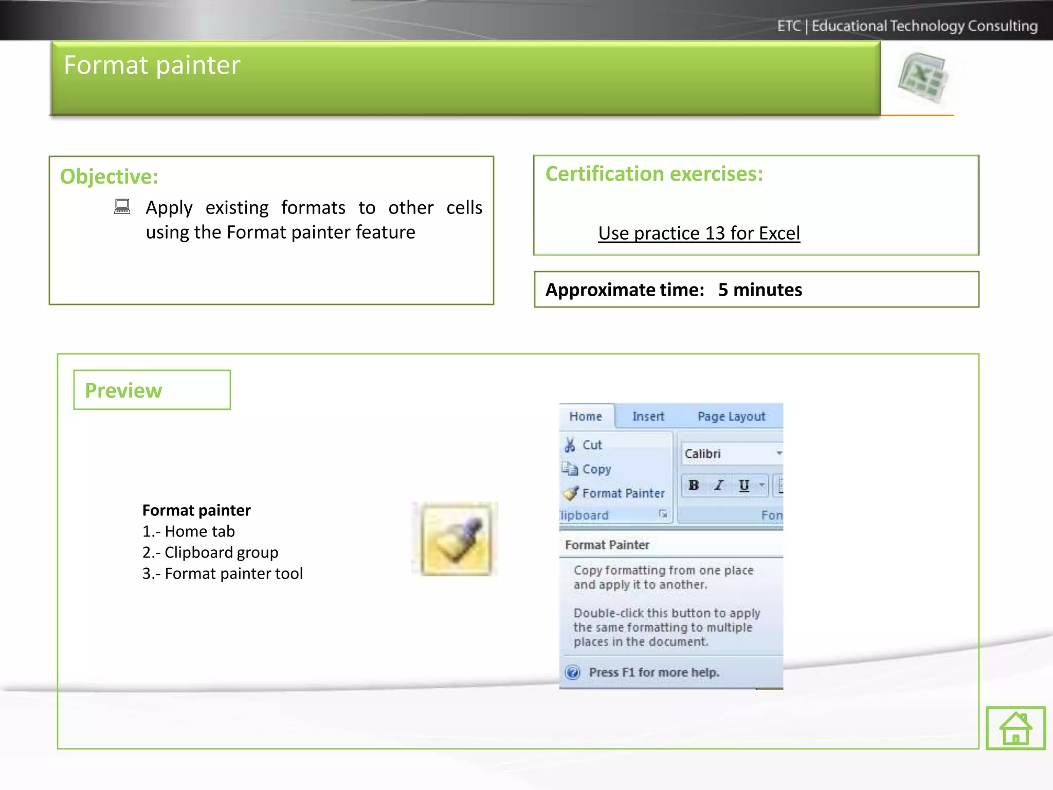 Format painter


Objective:                                     Certification exercises:
      Apply existing formats to other cells
       using the Format painter feature             Use practice 13 for Excel

                                               Approximate time: 5 minutes



  Preview




        Format painter
        1.- Home tab
        2.- Clipboard group
        3.- Format painter tool
 