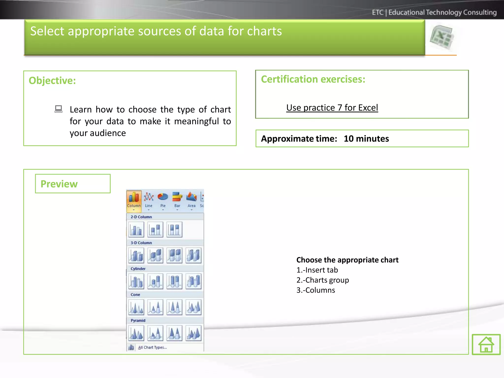 Select appropriate sources of data for charts


Objective:                                      Certification exercises:

      Learn how to choose the type of chart         Use practice 7 for Excel
       for your data to make it meaningful to
       your audience
                                                Approximate time: 10 minutes



  Preview




                                                        Choose the appropriate chart
                                                        1.-Insert tab
                                                        2.-Charts group
                                                        3.-Columns
 