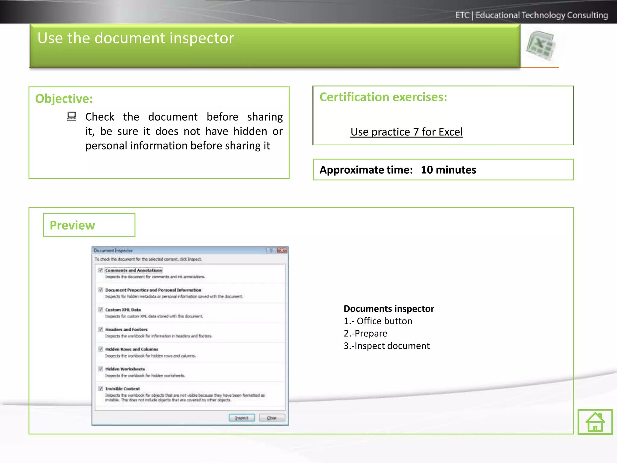 Use the document inspector


Objective:                                      Certification exercises:
      Check the document before sharing
       it, be sure it does not have hidden or        Use practice 7 for Excel
       personal information before sharing it

                                                Approximate time: 10 minutes



  Preview




                                                    Documents inspector
                                                    1.- Office button
                                                    2.-Prepare
                                                    3.-Inspect document
 