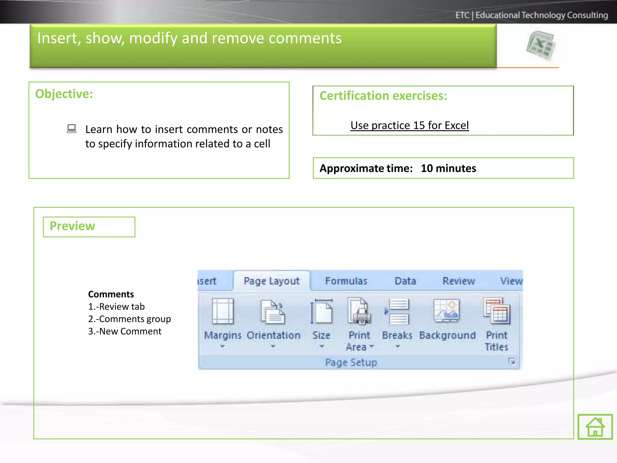 Insert, show, modify and remove comments


Objective:                                        Certification exercises:

      Learn how to insert comments or notes           Use practice 15 for Excel
       to specify information related to a cell

                                                  Approximate time: 10 minutes



  Preview



         Comments
         1.-Review tab
         2.-Comments group
         3.-New Comment
 