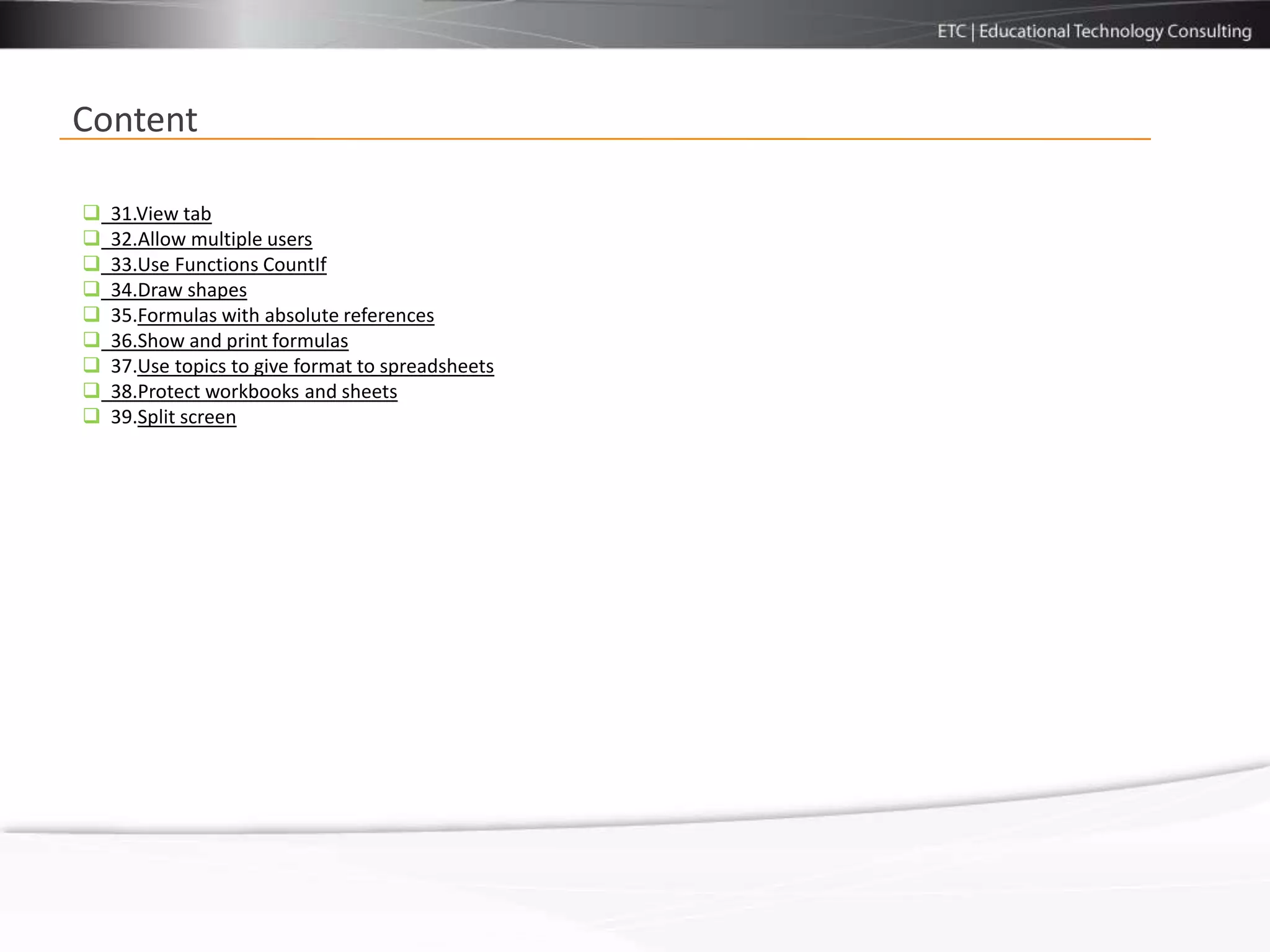 Content

   31.View tab
   32.Allow multiple users
   33.Use Functions CountIf
   34.Draw shapes
   35.Formulas with absolute references
   36.Show and print formulas
   37.Use topics to give format to spreadsheets
   38.Protect workbooks and sheets
   39.Split screen
 