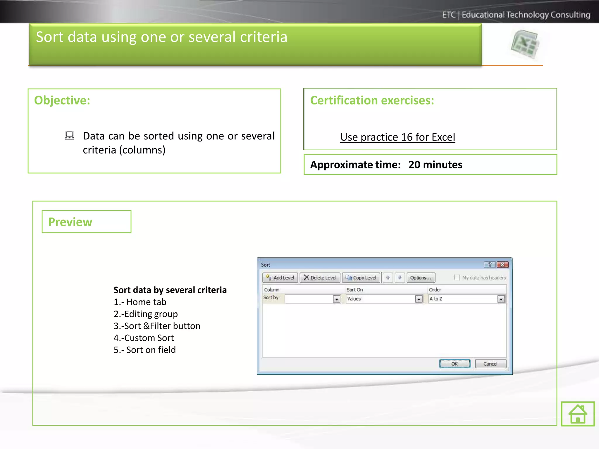 Sort data using one or several criteria


Objective:                                       Certification exercises:

      Data can be sorted using one or several        Use practice 16 for Excel
       criteria (columns)
                                                 Approximate time: 20 minutes



  Preview




              Sort data by several criteria
              1.- Home tab
              2.-Editing group
              3.-Sort &Filter button
              4.-Custom Sort
              5.- Sort on field
 
