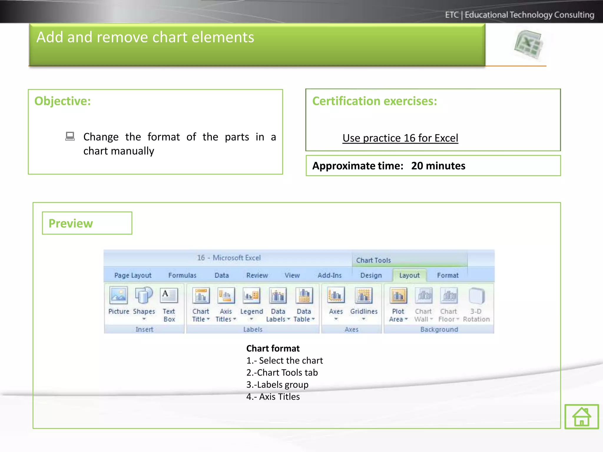 Add and remove chart elements


Objective:                                           Certification exercises:

      Change the format of the parts in a                 Use practice 16 for Excel
       chart manually
                                                     Approximate time: 20 minutes



  Preview




                                    Chart format
                                    1.- Select the chart
                                    2.-Chart Tools tab
                                    3.-Labels group
                                    4.- Axis Titles
 
