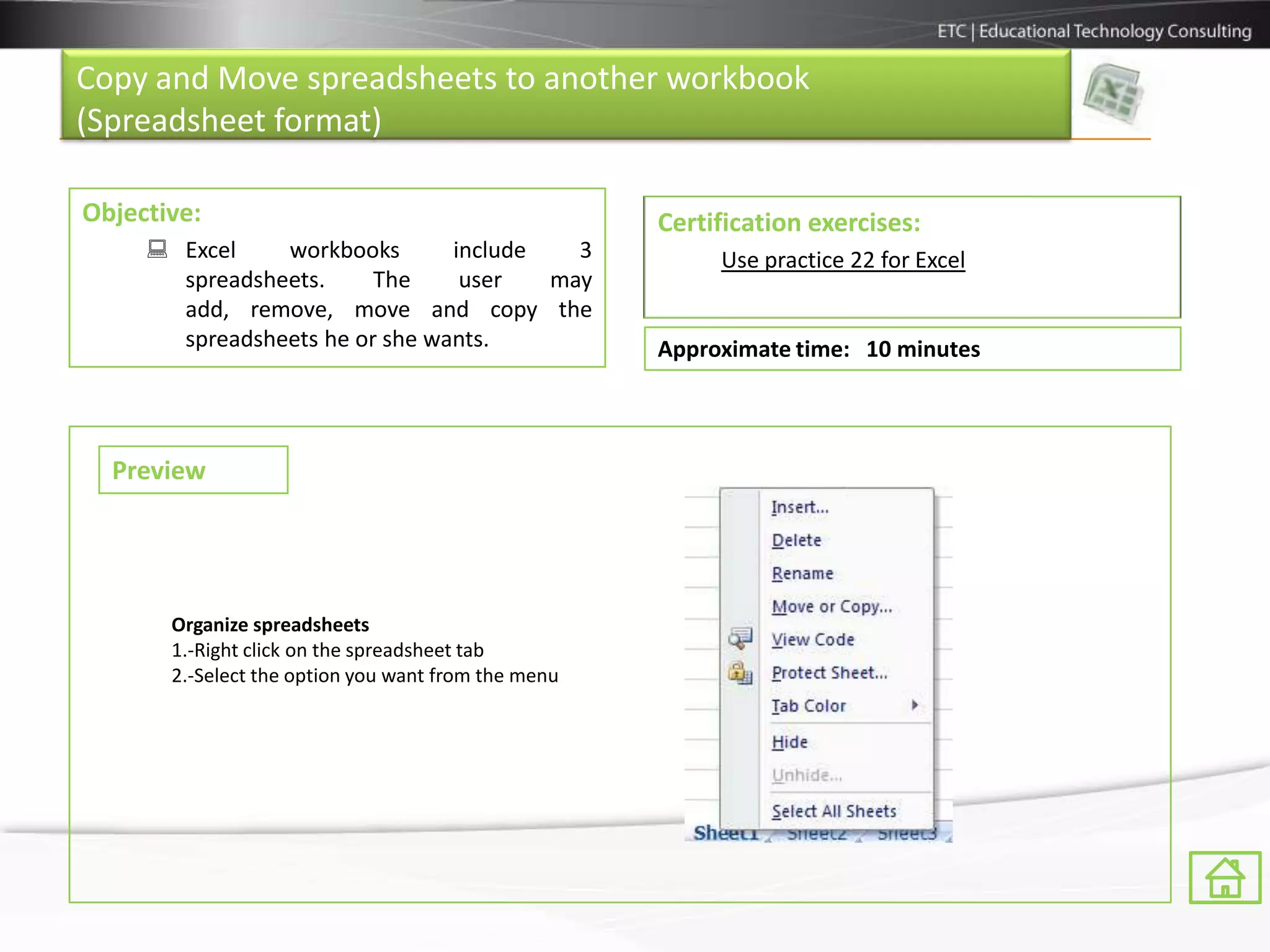 Copy and Move spreadsheets to another workbook
(Spreadsheet format)

Objective:                                           Certification exercises:
      Excel    workbooks       include   3               Use practice 22 for Excel
       spreadsheets.     The     user   may
       add, remove, move and copy the
       spreadsheets he or she wants.                 Approximate time: 10 minutes



  Preview




       Organize spreadsheets
       1.-Right click on the spreadsheet tab
       2.-Select the option you want from the menu
 