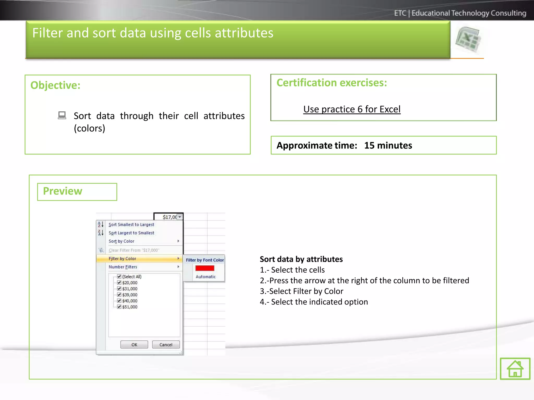 Filter and sort data using cells attributes


Objective:                                           Certification exercises:

                                                             Use practice 6 for Excel
      Sort data through their cell attributes
       (colors)
                                                     Approximate time: 15 minutes



  Preview




                                                 Sort data by attributes
                                                 1.- Select the cells
                                                 2.-Press the arrow at the right of the column to be filtered
                                                 3.-Select Filter by Color
                                                 4.- Select the indicated option
 