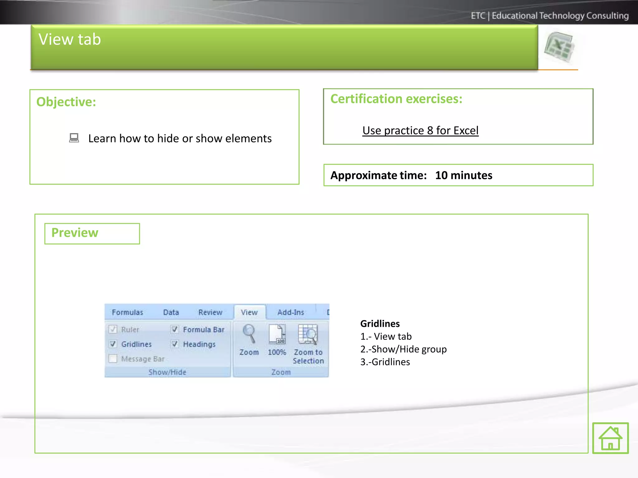 View tab


Objective:                                  Certification exercises:

                                                 Use practice 8 for Excel
      Learn how to hide or show elements

                                            Approximate time: 10 minutes



  Preview




                                                 Gridlines
                                                 1.- View tab
                                                 2.-Show/Hide group
                                                 3.-Gridlines
 