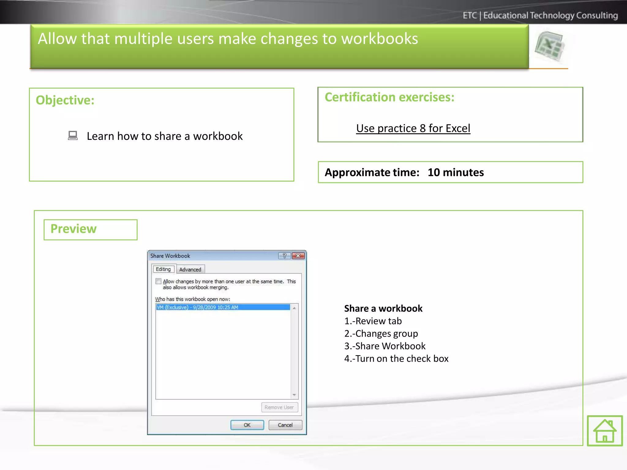 Allow that multiple users make changes to workbooks


Objective:                             Certification exercises:

                                            Use practice 8 for Excel
      Learn how to share a workbook

                                       Approximate time: 10 minutes



  Preview




                                          Share a workbook
                                          1.-Review tab
                                          2.-Changes group
                                          3.-Share Workbook
                                          4.-Turn on the check box
 