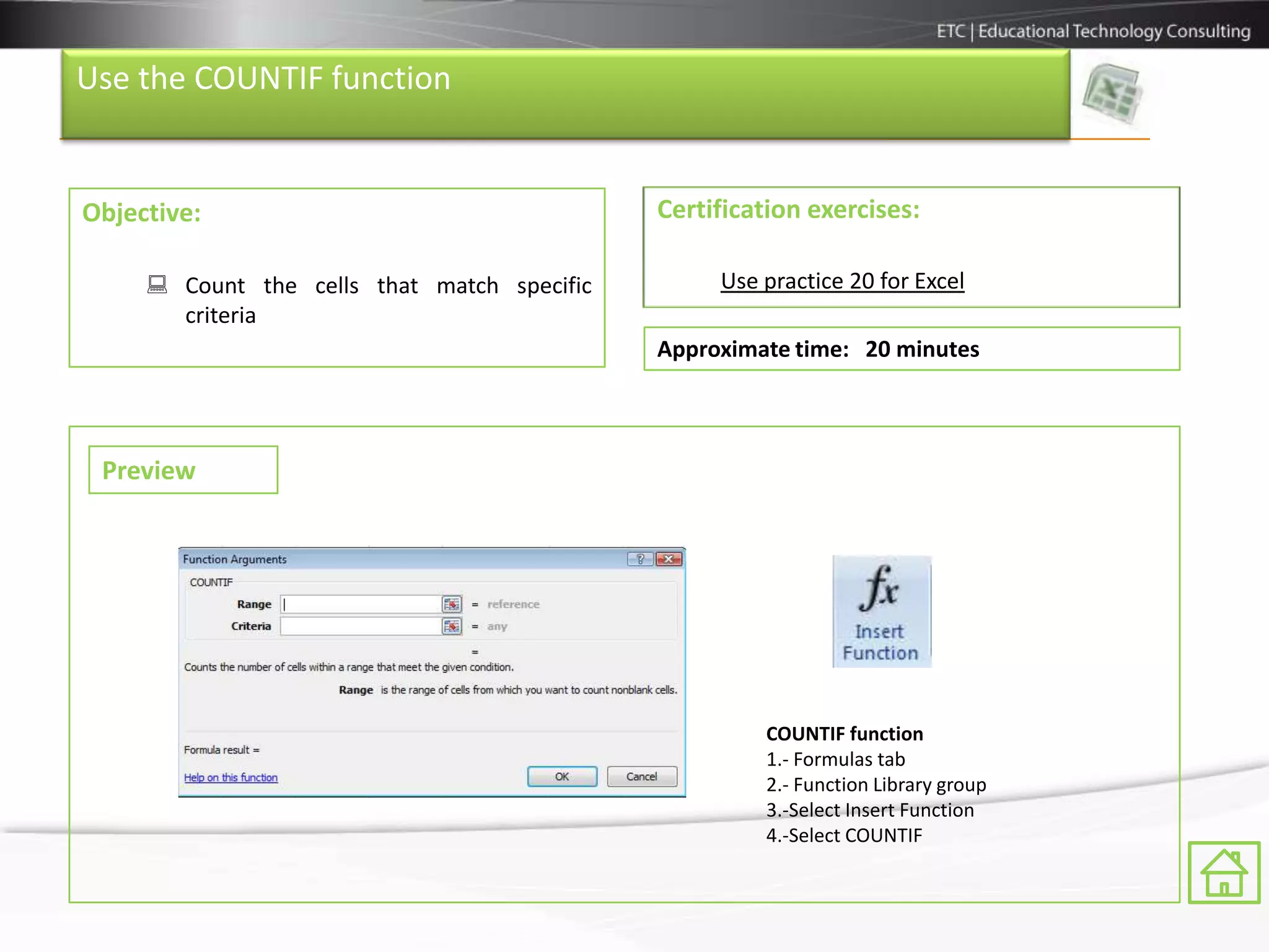 Use the COUNTIF function


Objective:                                   Certification exercises:

      Count the cells that match specific        Use practice 20 for Excel
       criteria
                                             Approximate time: 20 minutes



 Preview




                                                      COUNTIF function
                                                      1.- Formulas tab
                                                      2.- Function Library group
                                                      3.-Select Insert Function
                                                      4.-Select COUNTIF
 