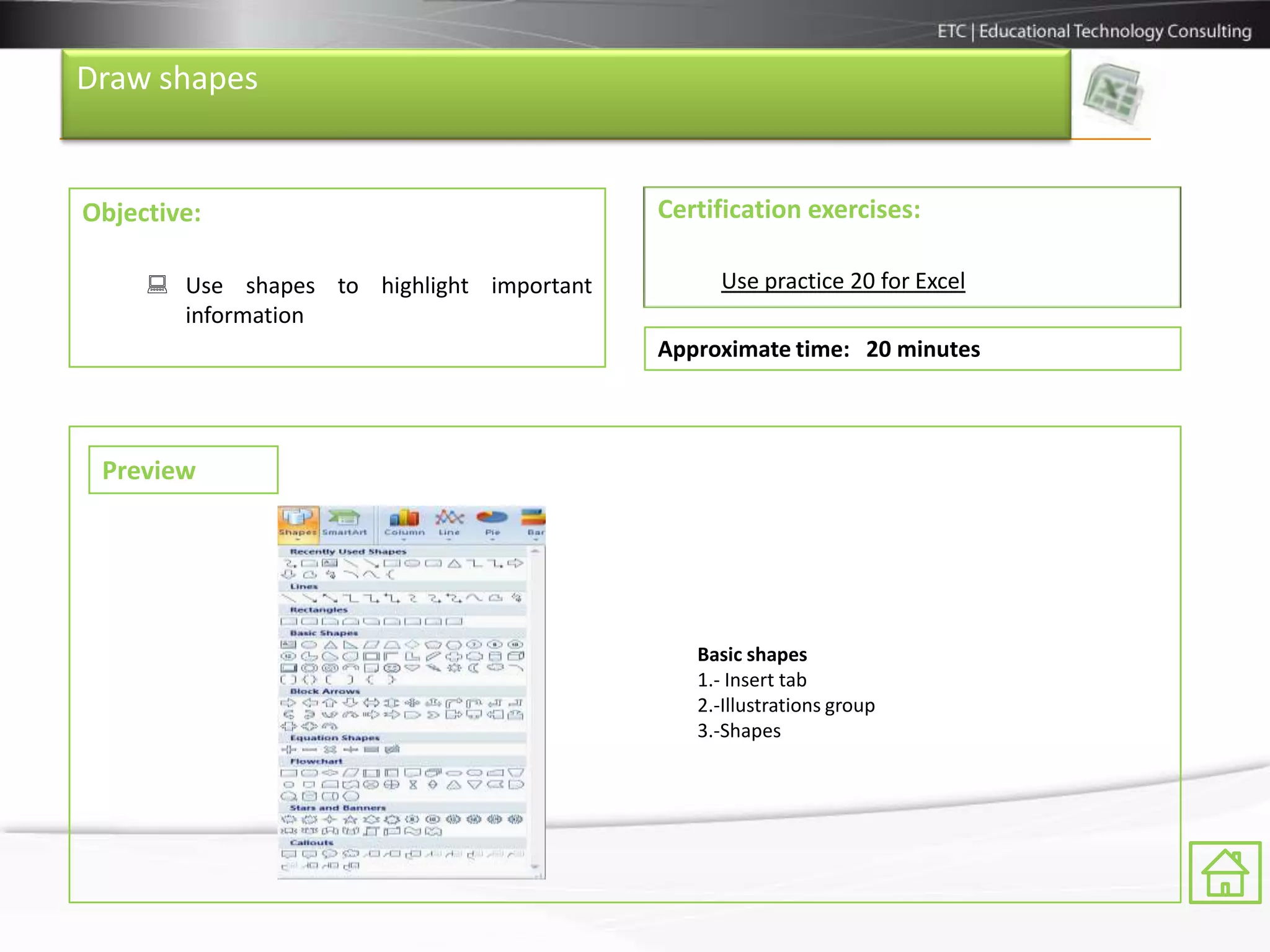 Draw shapes


Objective:                                 Certification exercises:

      Use shapes to highlight important        Use practice 20 for Excel
       information
                                           Approximate time: 20 minutes



 Preview




                                              Basic shapes
                                              1.- Insert tab
                                              2.-Illustrations group
                                              3.-Shapes
 