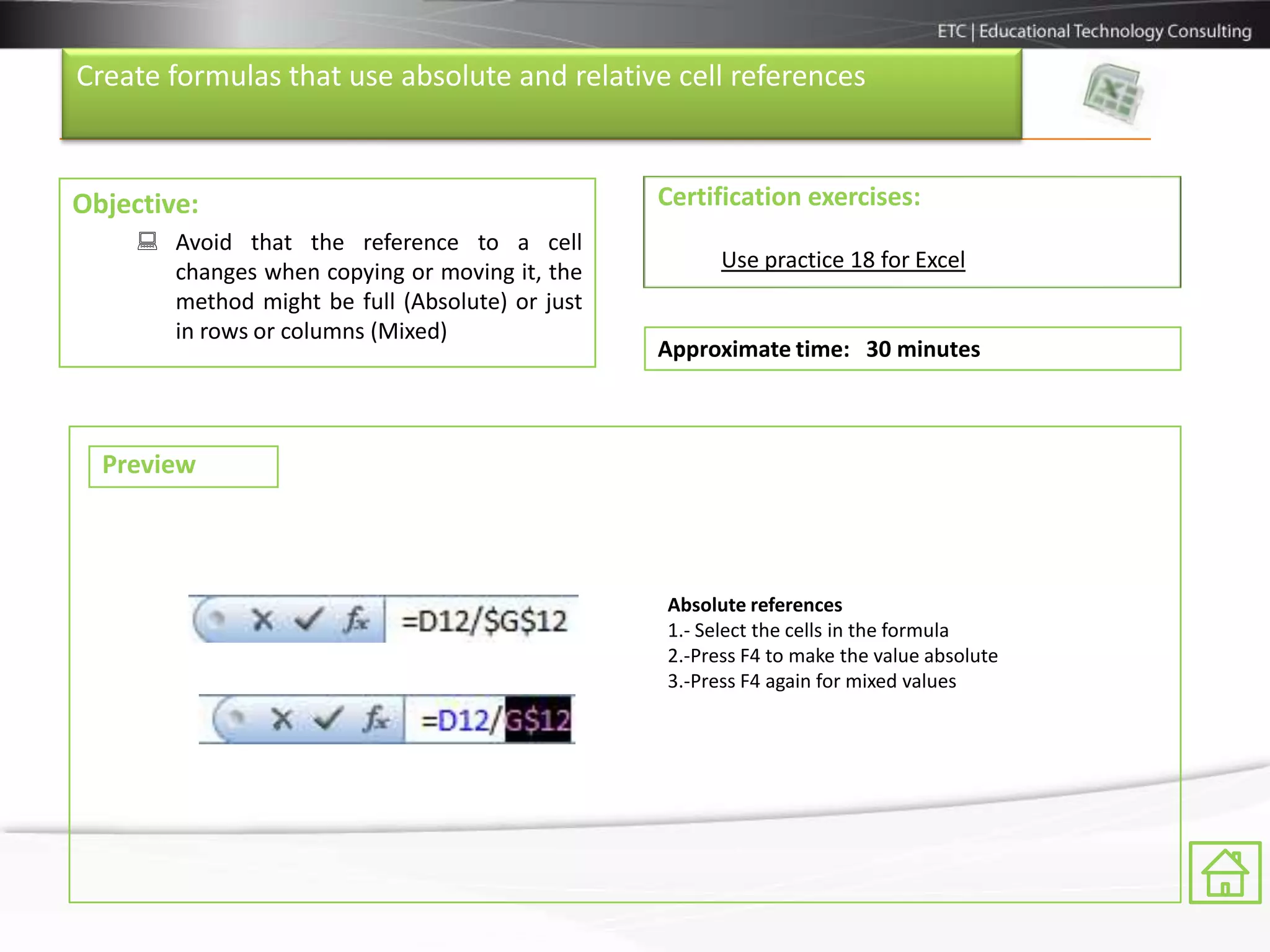 Create formulas that use absolute and relative cell references



Objective:                                       Certification exercises:
      Avoid that the reference to a cell
       changes when copying or moving it, the          Use practice 18 for Excel
       method might be full (Absolute) or just
       in rows or columns (Mixed)
                                                 Approximate time: 30 minutes



  Preview



                                                 Absolute references
                                                 1.- Select the cells in the formula
                                                 2.-Press F4 to make the value absolute
                                                 3.-Press F4 again for mixed values
 
