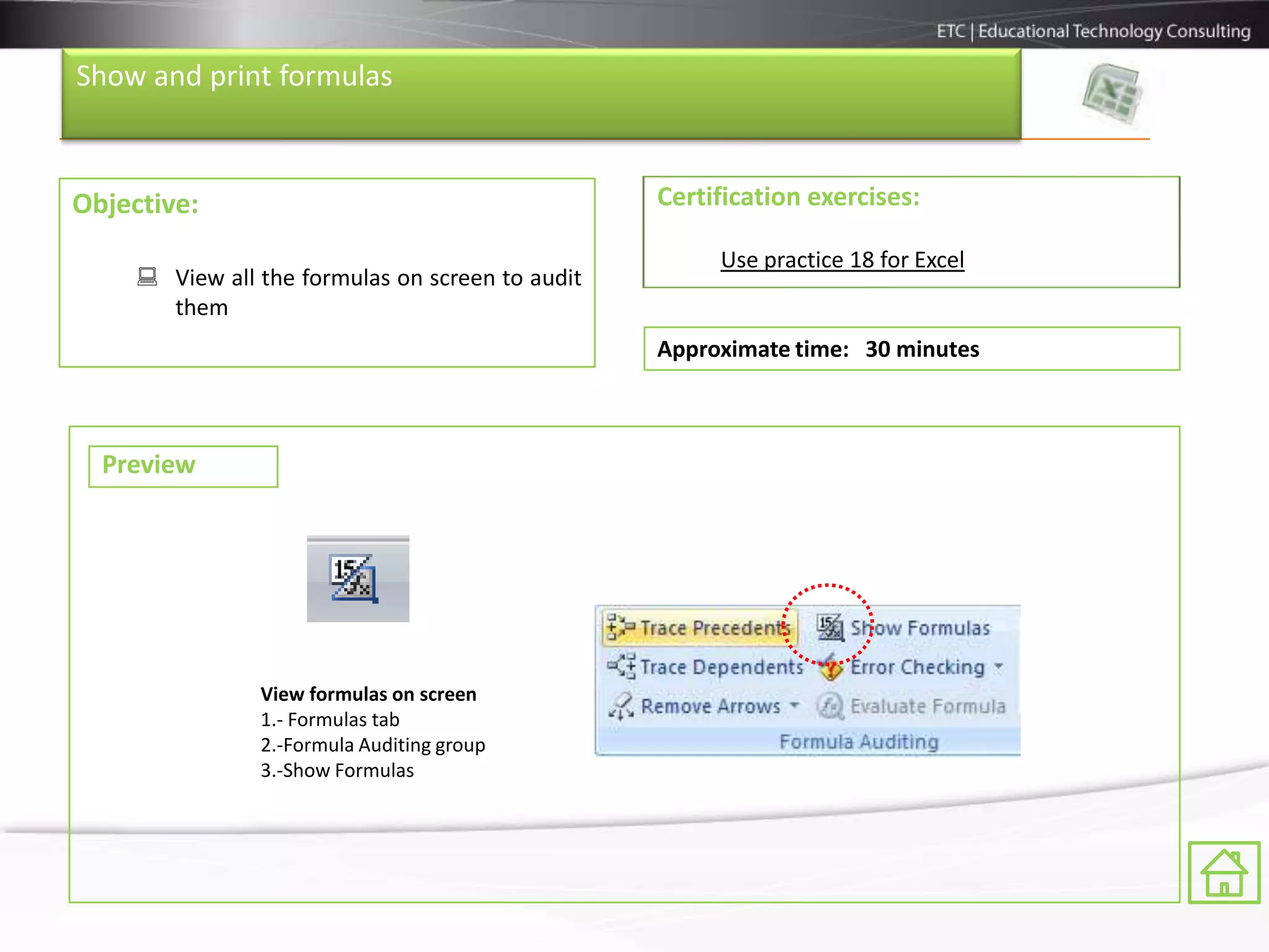 Show and print formulas



Objective:                                        Certification exercises:

                                                       Use practice 18 for Excel
      View all the formulas on screen to audit
       them
                                                  Approximate time: 30 minutes



  Preview




                View formulas on screen
                1.- Formulas tab
                2.-Formula Auditing group
                3.-Show Formulas
 