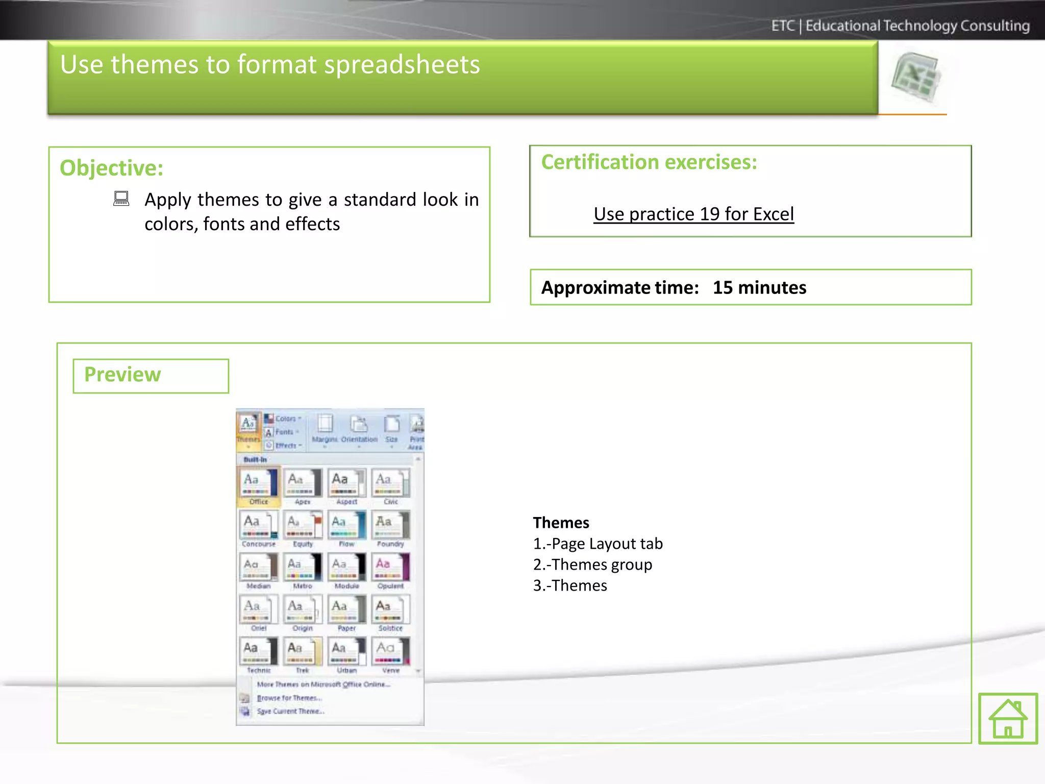 Use themes to format spreadsheets


Objective:                                        Certification exercises:
      Apply themes to give a standard look in
       colors, fonts and effects                         Use practice 19 for Excel


                                                  Approximate time: 15 minutes



  Preview




                                                 Themes
                                                 1.-Page Layout tab
                                                 2.-Themes group
                                                 3.-Themes
 