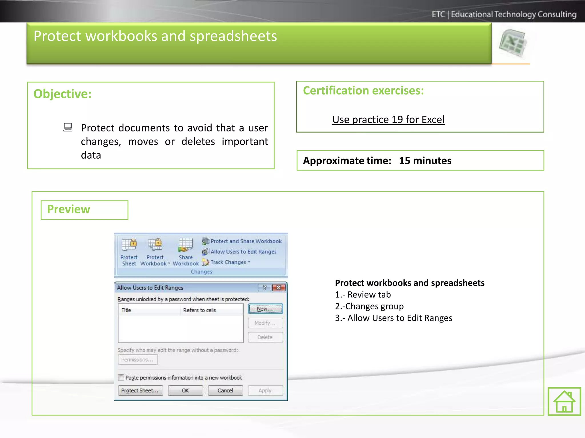 Protect workbooks and spreadsheets


Objective:                                      Certification exercises:

                                                     Use practice 19 for Excel
      Protect documents to avoid that a user
       changes, moves or deletes important
       data                                     Approximate time: 15 minutes



  Preview




                                                      Protect workbooks and spreadsheets
                                                      1.- Review tab
                                                      2.-Changes group
                                                      3.- Allow Users to Edit Ranges
 