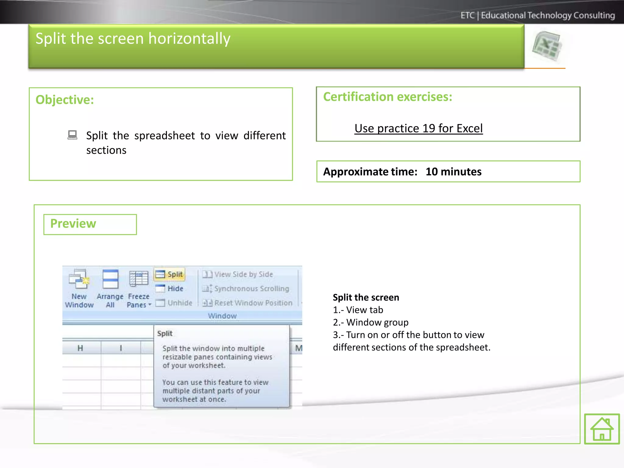 Split the screen horizontally


Objective:                                       Certification exercises:

                                                       Use practice 19 for Excel
      Split the spreadsheet to view different
       sections
                                                 Approximate time: 10 minutes



  Preview




                                                  Split the screen
                                                  1.- View tab
                                                  2.- Window group
                                                  3.- Turn on or off the button to view
                                                  different sections of the spreadsheet.
 