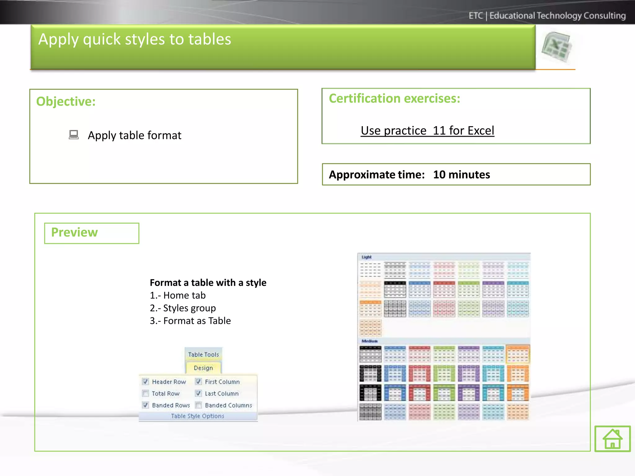 Apply quick styles to tables


Objective:                                       Certification exercises:

      Apply table format                             Use practice 11 for Excel


                                                 Approximate time: 10 minutes



  Preview


                   Format a table with a style
                   1.- Home tab
                   2.- Styles group
                   3.- Format as Table
 