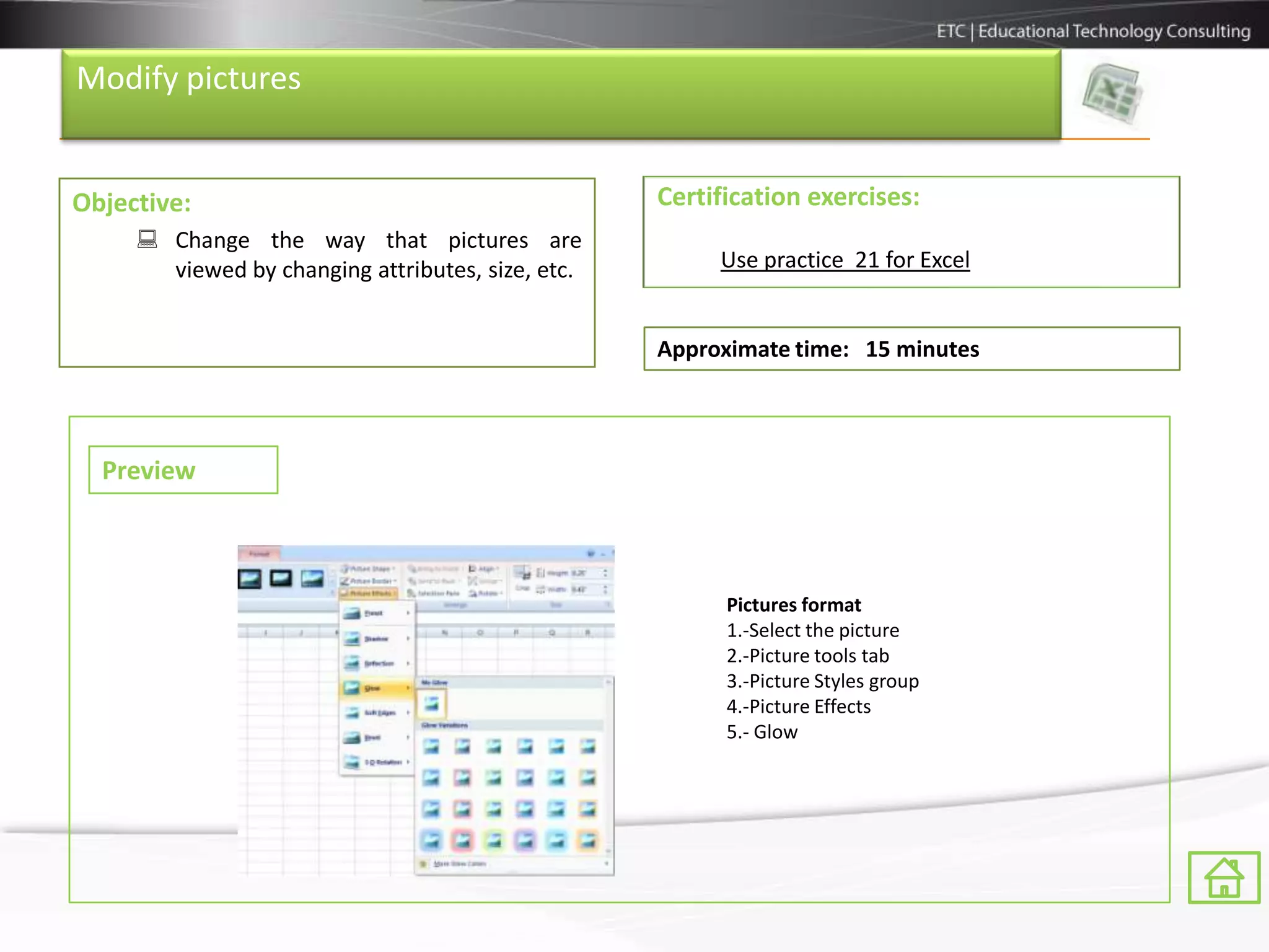 Modify pictures


Objective:                                         Certification exercises:
      Change the way that pictures are
       viewed by changing attributes, size, etc.        Use practice 21 for Excel


                                                   Approximate time: 15 minutes



  Preview



                                                         Pictures format
                                                         1.-Select the picture
                                                         2.-Picture tools tab
                                                         3.-Picture Styles group
                                                         4.-Picture Effects
                                                         5.- Glow
 