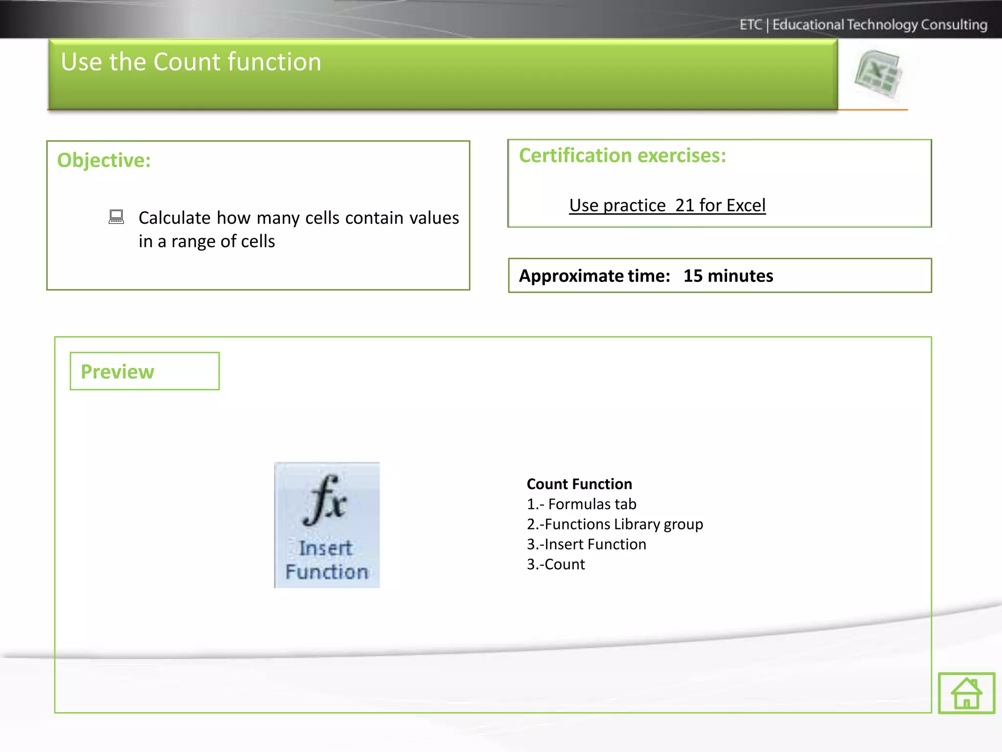 Use the Count function


Objective:                                       Certification exercises:

                                                       Use practice 21 for Excel
      Calculate how many cells contain values
       in a range of cells
                                                 Approximate time: 15 minutes



  Preview



                                                 Count Function
                                                 1.- Formulas tab
                                                 2.-Functions Library group
                                                 3.-Insert Function
                                                 3.-Count
 