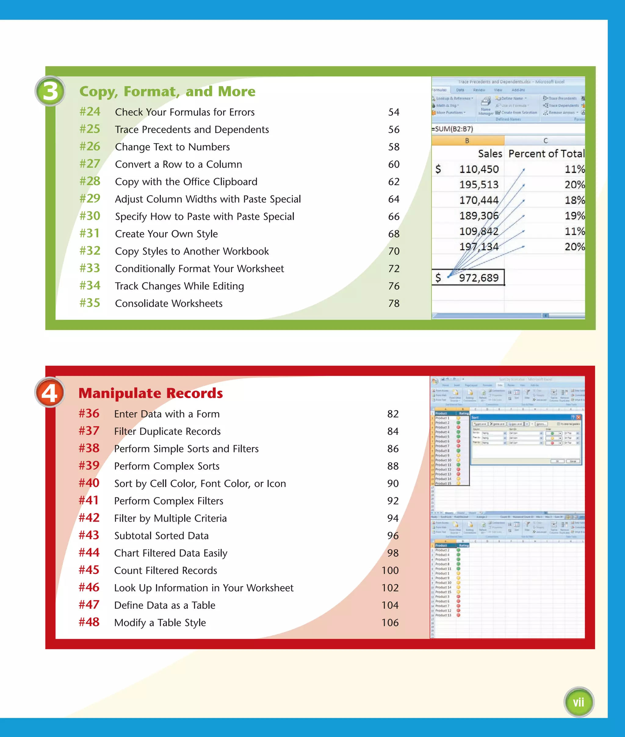 3   Copy, Format, and More
    #24   Check Your Formulas for Errors             54
    #25   Trace Precedents and Dependents            56
    #26   Change Text to Numbers                     58
    #27   Convert a Row to a Column                  60
    #28   Copy with the Office Clipboard             62
    #29   Adjust Column Widths with Paste Special    64
    #30   Specify How to Paste with Paste Special    66
    #31   Create Your Own Style                      68
    #32   Copy Styles to Another Workbook            70
    #33   Conditionally Format Your Worksheet        72
    #34   Track Changes While Editing                76
    #35   Consolidate Worksheets                     78




4   Manipulate Records
    #36   Enter Data with a Form                     82
    #37   Filter Duplicate Records                   84
    #38   Perform Simple Sorts and Filters           86
    #39   Perform Complex Sorts                      88
    #40   Sort by Cell Color, Font Color, or Icon    90
    #41   Perform Complex Filters                    92
    #42   Filter by Multiple Criteria                94
    #43   Subtotal Sorted Data                       96
    #44   Chart Filtered Data Easily                 98
    #45   Count Filtered Records                    100
    #46   Look Up Information in Your Worksheet     102
    #47   Define Data as a Table                    104
    #48   Modify a Table Style                      106




                                                          vii
 