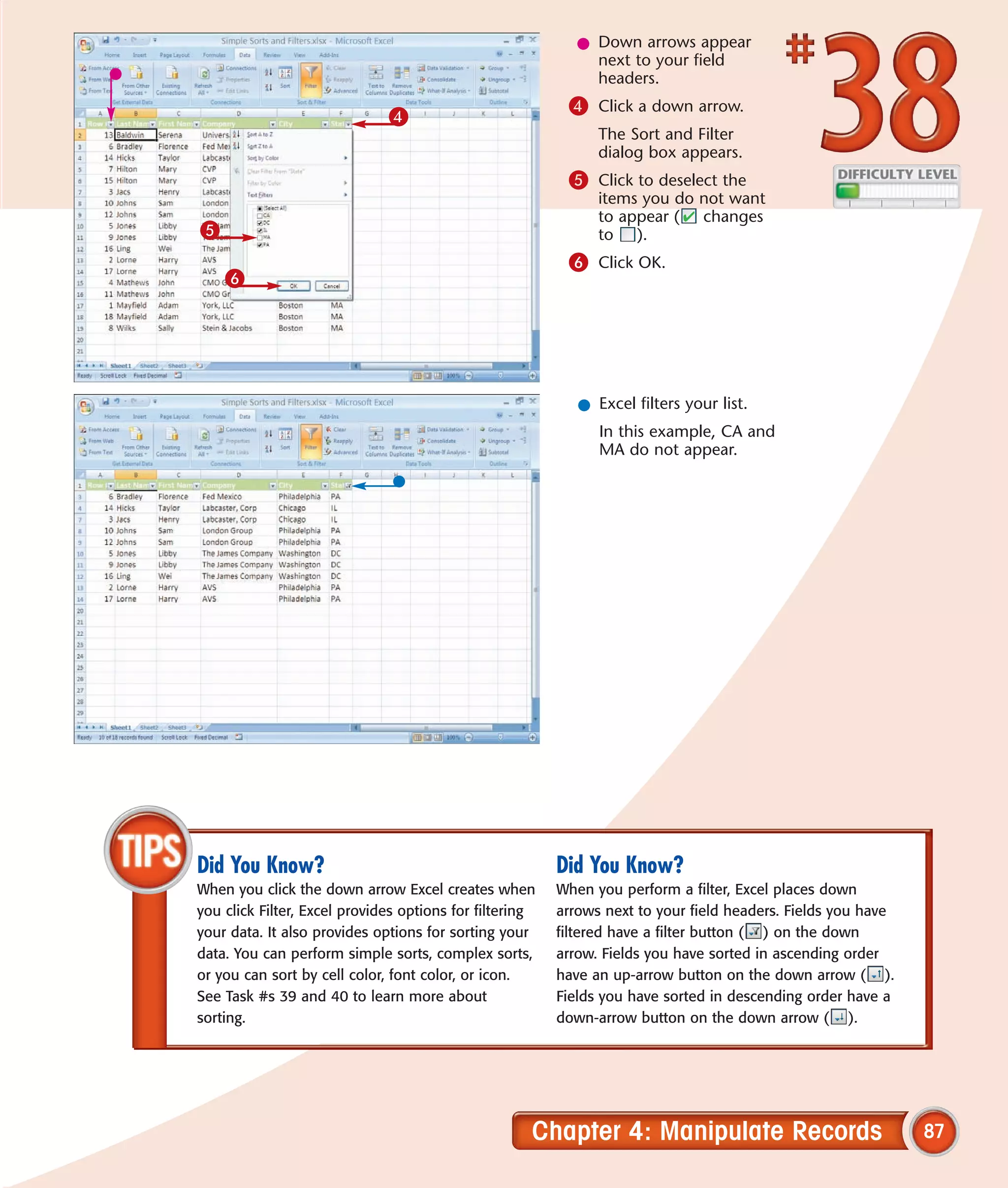 l Down arrows appear
                                                              next to your field
                                                              headers.
                                                          4 Click a down arrow.
                              4
                                                               The Sort and Filter
                                                               dialog box appears.
                                                          5 Click to deselect the
                                                               items you do not want
                                                               to appear ( changes
5                                                              to ).
                                                          6 Click OK.
    6




                                                            l Excel filters your list.
                                                               In this example, CA and
                                                               MA do not appear.




Did You Know?                                            Did You Know?
When you click the down arrow Excel creates when         When you perform a filter, Excel places down
you click Filter, Excel provides options for filtering   arrows next to your field headers. Fields you have
your data. It also provides options for sorting your     filtered have a filter button ( ) on the down
data. You can perform simple sorts, complex sorts,       arrow. Fields you have sorted in ascending order
or you can sort by cell color, font color, or icon.      have an up-arrow button on the down arrow ( ).
See Task #s 39 and 40 to learn more about                Fields you have sorted in descending order have a
sorting.                                                 down-arrow button on the down arrow ( ).




                                                     Chapter 4: Manipulate Records                            87
 