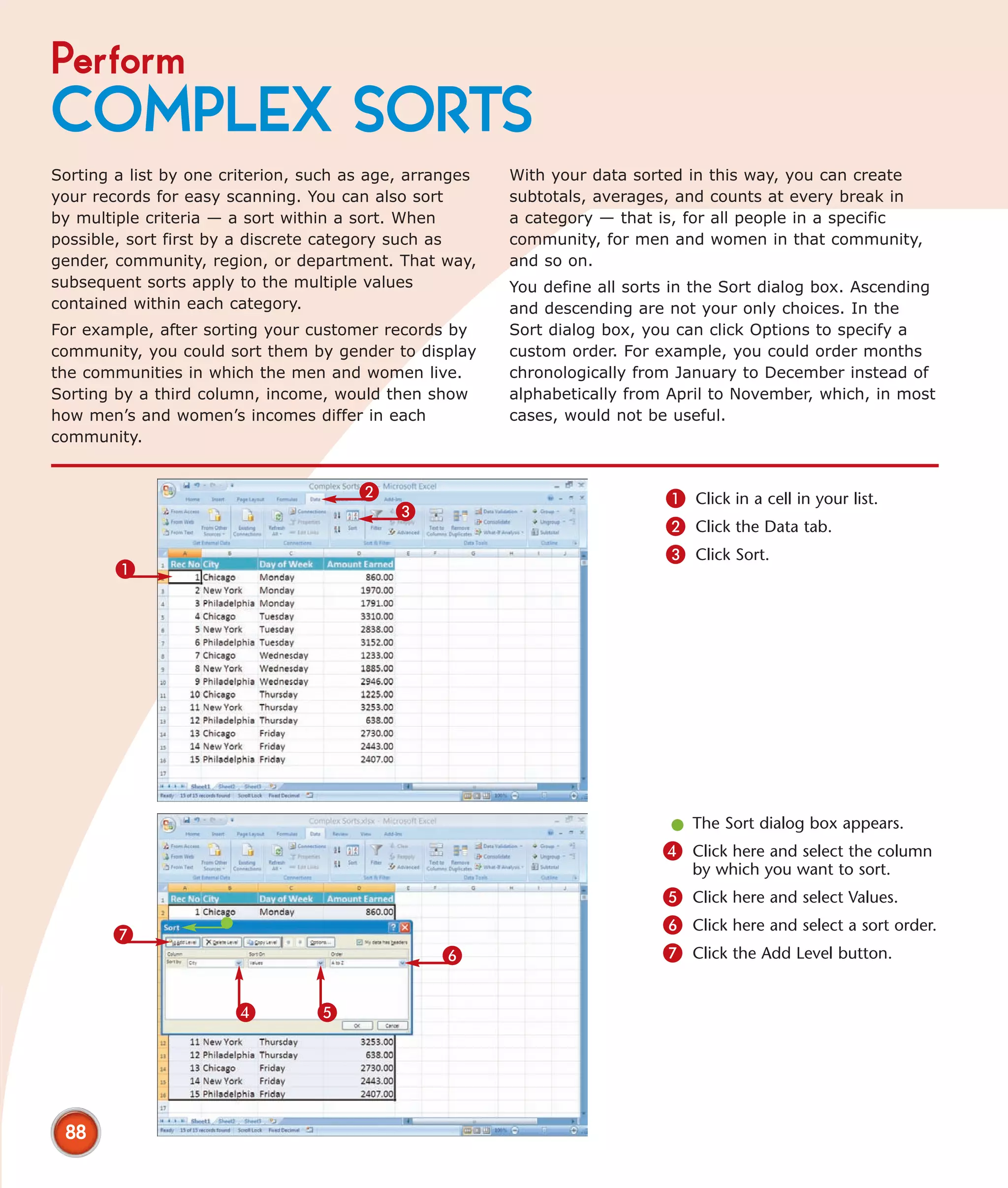 Perform
COMPLEX SORTS
Sorting a list by one criterion, such as age, arranges   With your data sorted in this way, you can create
your records for easy scanning. You can also sort        subtotals, averages, and counts at every break in
by multiple criteria — a sort within a sort. When        a category — that is, for all people in a specific
possible, sort first by a discrete category such as      community, for men and women in that community,
gender, community, region, or department. That way,      and so on.
subsequent sorts apply to the multiple values            You define all sorts in the Sort dialog box. Ascending
contained within each category.                          and descending are not your only choices. In the
For example, after sorting your customer records by      Sort dialog box, you can click Options to specify a
community, you could sort them by gender to display      custom order. For example, you could order months
the communities in which the men and women live.         chronologically from January to December instead of
Sorting by a third column, income, would then show       alphabetically from April to November, which, in most
how men’s and women’s incomes differ in each             cases, would not be useful.
community.


                                       2                                    1 Click in a cell in your list.
                                           3
                                                                            2 Click the Data tab.
                                                                            3 Click Sort.
        1




                                                                             l The Sort dialog box appears.
                                                                            4 Click here and select the column
                                                                                by which you want to sort.
                                                                            5 Click here and select Values.
       7                                                                    6 Click here and select a sort order.
                                                 6                          7 Click the Add Level button.


                       4         5




 88
 