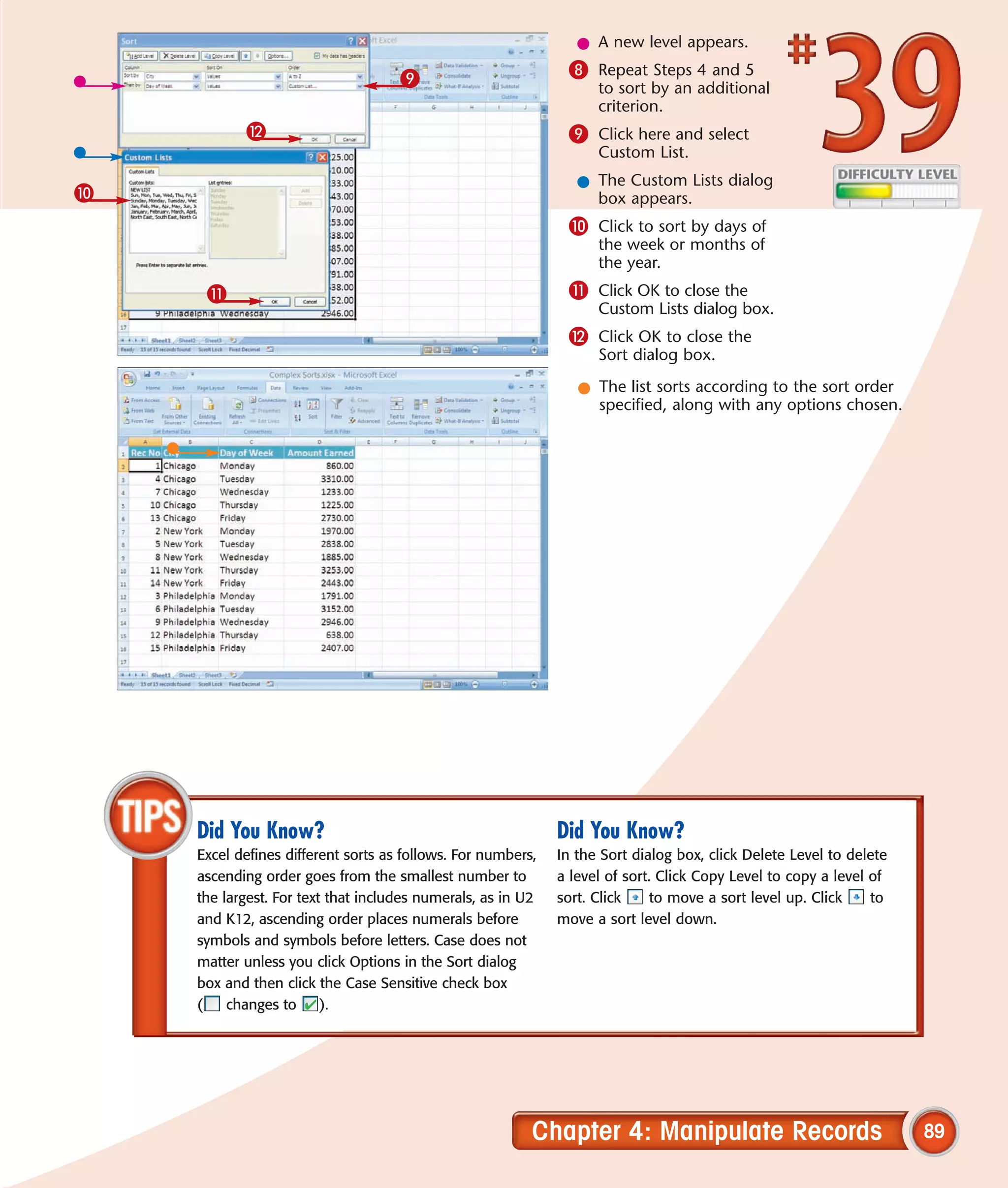 l A new level appears.

                                    9                         8 Repeat Steps 4 and 5
                                                                   to sort by an additional
                                                                   criterion.
           @                                                  9 Click here and select
                                                                   Custom List.
                                                                l The Custom Lists dialog
0                                                                 box appears.
                                                              0 Click to sort by days of
                                                                   the week or months of
                                                                   the year.
     !                                                        ! Click OK to close the
                                                                   Custom Lists dialog box.
                                                              @ Click OK to close the
                                                                   Sort dialog box.

                                                                l The list sorts according to the sort order
                                                                  specified, along with any options chosen.




    Did You Know?                                            Did You Know?
    Excel defines different sorts as follows. For numbers,   In the Sort dialog box, click Delete Level to delete
    ascending order goes from the smallest number to         a level of sort. Click Copy Level to copy a level of
    the largest. For text that includes numerals, as in U2   sort. Click     to move a sort level up. Click    to
    and K12, ascending order places numerals before          move a sort level down.
    symbols and symbols before letters. Case does not
    matter unless you click Options in the Sort dialog
    box and then click the Case Sensitive check box
    (    changes to      ).




                                                         Chapter 4: Manipulate Records                              89
 