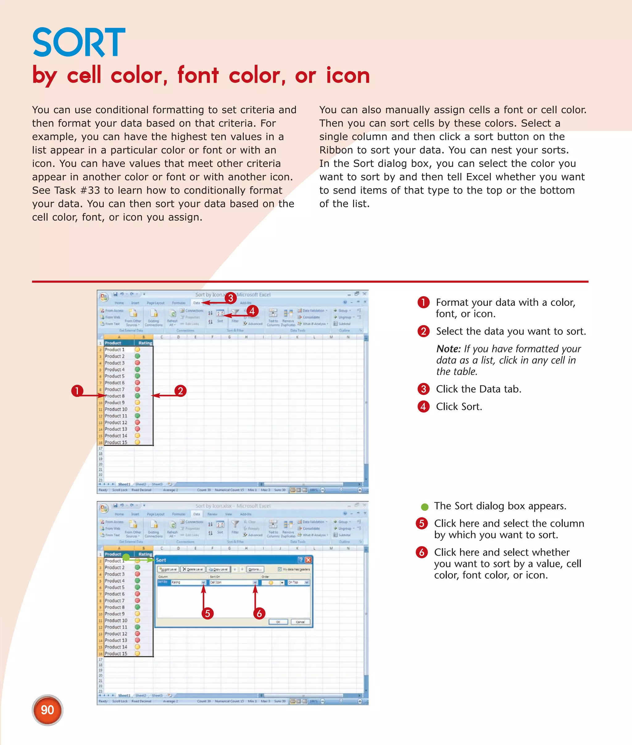 SORT
by cell color, font color, or icon
You can use conditional formatting to set criteria and   You can also manually assign cells a font or cell color.
then format your data based on that criteria. For        Then you can sort cells by these colors. Select a
example, you can have the highest ten values in a        single column and then click a sort button on the
list appear in a particular color or font or with an     Ribbon to sort your data. You can nest your sorts.
icon. You can have values that meet other criteria       In the Sort dialog box, you can select the color you
appear in another color or font or with another icon.    want to sort by and then tell Excel whether you want
See Task #33 to learn how to conditionally format        to send items of that type to the top or the bottom
your data. You can then sort your data based on the      of the list.
cell color, font, or icon you assign.




                                       3                                     1 Format your data with a color,
                                           4                                     font, or icon.
                                                                             2 Select the data you want to sort.
                                                                                 Note: If you have formatted your
                                                                                 data as a list, click in any cell in
                                                                                 the table.
       1                     2                                               3 Click the Data tab.
                                                                             4 Click Sort.




                                                                              l The Sort dialog box appears.
                                                                             5 Click here and select the column
                                                                                 by which you want to sort.
                                                                             6 Click here and select whether
                                                                                 you want to sort by a value, cell
                                                                                 color, font color, or icon.


                                  5          6




 90
 
