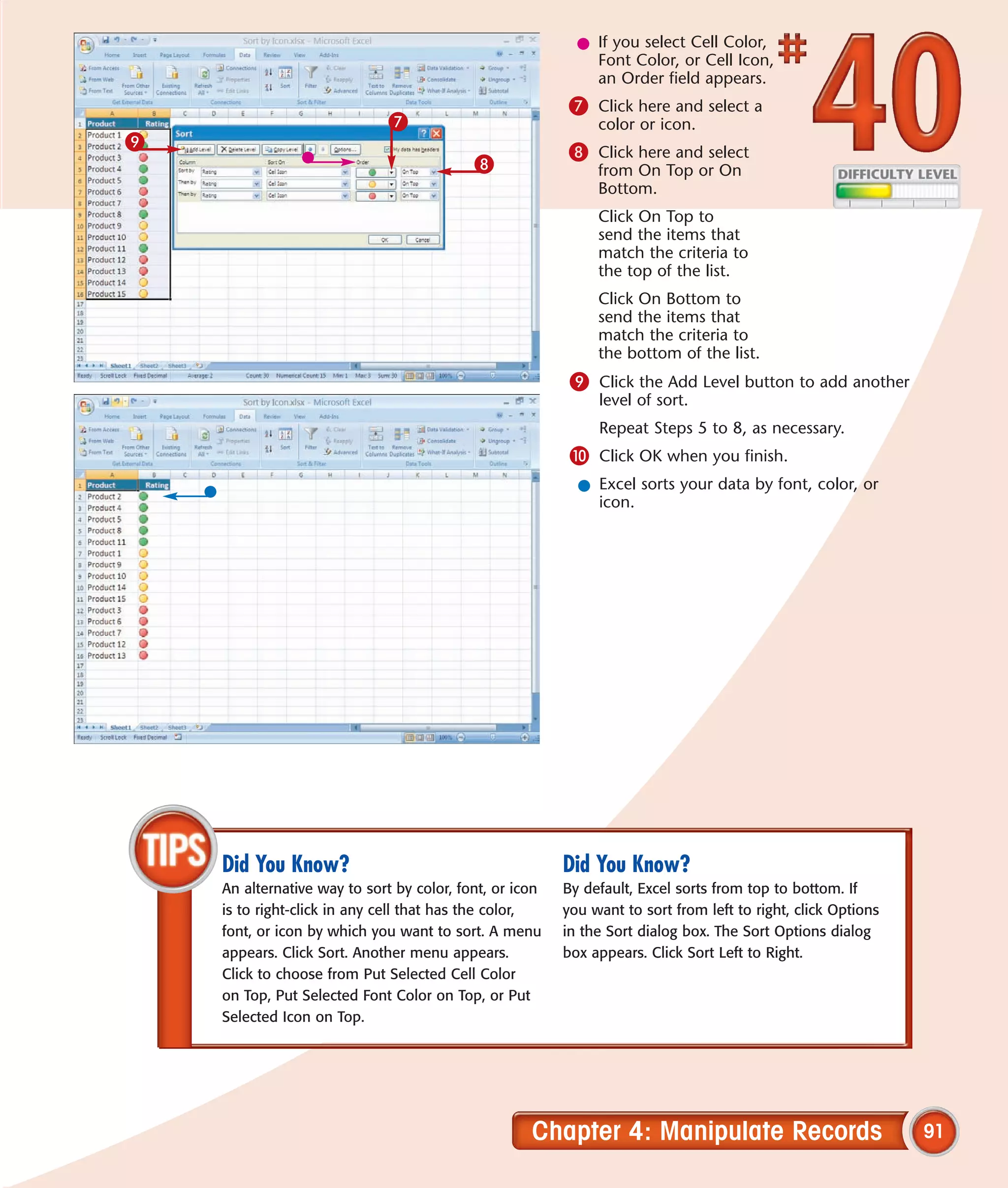 l If you select Cell Color,
                                                             Font Color, or Cell Icon,
                                                             an Order field appears.
                                                         7 Click here and select a
                              7                               color or icon.
9
                                                         8 Click here and select
                                           8                  from On Top or On
                                                              Bottom.
                                                              Click On Top to
                                                              send the items that
                                                              match the criteria to
                                                              the top of the list.
                                                              Click On Bottom to
                                                              send the items that
                                                              match the criteria to
                                                              the bottom of the list.
                                                          9 Click the Add Level button to add another
                                                              level of sort.
                                                              Repeat Steps 5 to 8, as necessary.
                                                          0 Click OK when you finish.
                                                           l Excel sorts your data by font, color, or
                                                             icon.




    Did You Know?                                        Did You Know?
    An alternative way to sort by color, font, or icon   By default, Excel sorts from top to bottom. If
    is to right-click in any cell that has the color,    you want to sort from left to right, click Options
    font, or icon by which you want to sort. A menu      in the Sort dialog box. The Sort Options dialog
    appears. Click Sort. Another menu appears.           box appears. Click Sort Left to Right.
    Click to choose from Put Selected Cell Color
    on Top, Put Selected Font Color on Top, or Put
    Selected Icon on Top.




                                                    Chapter 4: Manipulate Records                             91
 