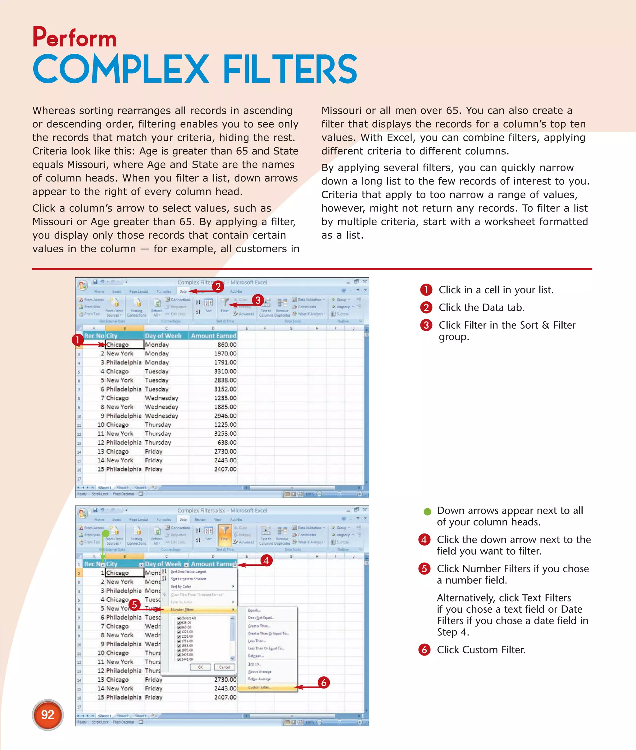 Perform
COMPLEX FILTERS
Whereas sorting rearranges all records in ascending         Missouri or all men over 65. You can also create a
or descending order, filtering enables you to see only      filter that displays the records for a column’s top ten
the records that match your criteria, hiding the rest.      values. With Excel, you can combine filters, applying
Criteria look like this: Age is greater than 65 and State   different criteria to different columns.
equals Missouri, where Age and State are the names          By applying several filters, you can quickly narrow
of column heads. When you filter a list, down arrows        down a long list to the few records of interest to you.
appear to the right of every column head.                   Criteria that apply to too narrow a range of values,
Click a column’s arrow to select values, such as            however, might not return any records. To filter a list
Missouri or Age greater than 65. By applying a filter,      by multiple criteria, start with a worksheet formatted
you display only those records that contain certain         as a list.
values in the column — for example, all customers in


                                      2                                         1 Click in a cell in your list.
                                              3
                                                                                2 Click the Data tab.
                                                                                3 Click Filter in the Sort & Filter
        1                                                                           group.




                                                                                 l Down arrows appear next to all
                                                                                   of your column heads.
                                                                                4 Click the down arrow next to the
                                                                                    field you want to filter.
                                                4
                                                                                5 Click Number Filters if you chose
                                                                                    a number field.
                                                                                    Alternatively, click Text Filters
                    5                                                               if you chose a text field or Date
                                                                                    Filters if you chose a date field in
                                                                                    Step 4.
                                                                                6 Click Custom Filter.

                                                            6

 92
 