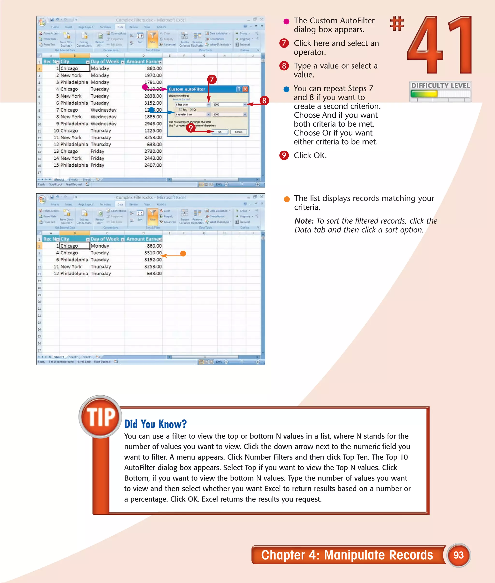 l The Custom AutoFilter
                                                   dialog box appears.
                                                7 Click here and select an
                                                    operator.
                                                8 Type a value or select a
                                                    value.
                         7
                                                 l You can repeat Steps 7
                                          8        and 8 if you want to
                                                   create a second criterion.
                                                   Choose And if you want
                   9                               both criteria to be met.
                                                   Choose Or if you want
                                                   either criteria to be met.
                                                9 Click OK.



                                                 l The list displays records matching your
                                                   criteria.
                                                    Note: To sort the filtered records, click the
                                                    Data tab and then click a sort option.




Did You Know?
You can use a filter to view the top or bottom N values in a list, where N stands for the
number of values you want to view. Click the down arrow next to the numeric field you
want to filter. A menu appears. Click Number Filters and then click Top Ten. The Top 10
AutoFilter dialog box appears. Select Top if you want to view the Top N values. Click
Bottom, if you want to view the bottom N values. Type the number of values you want
to view and then select whether you want Excel to return results based on a number or
a percentage. Click OK. Excel returns the results you request.




                                          Chapter 4: Manipulate Records                             93
 