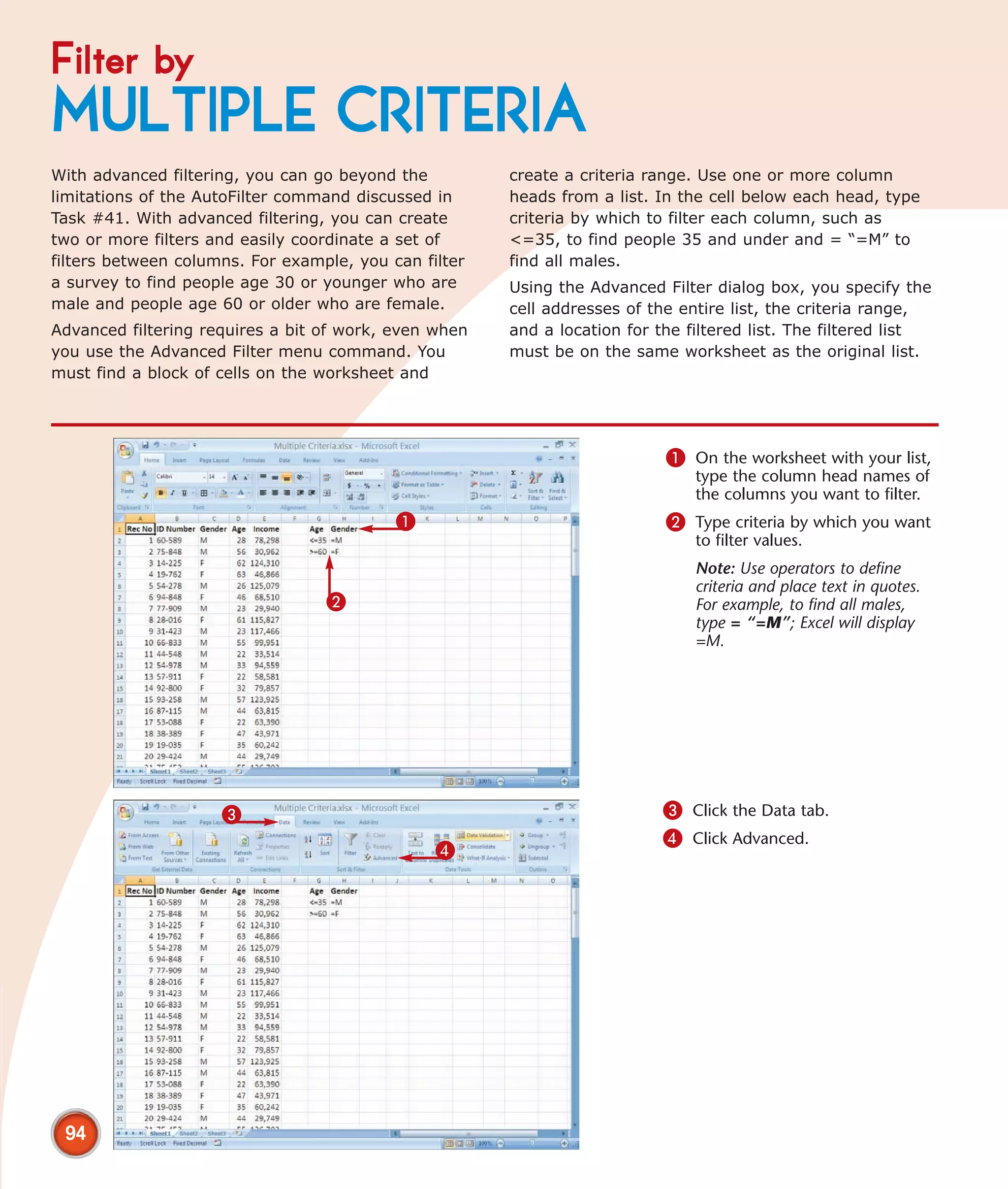 Filter by
MULTIPLE CRITERIA
With advanced filtering, you can go beyond the         create a criteria range. Use one or more column
limitations of the AutoFilter command discussed in     heads from a list. In the cell below each head, type
Task #41. With advanced filtering, you can create      criteria by which to filter each column, such as
two or more filters and easily coordinate a set of     <=35, to find people 35 and under and = “=M” to
filters between columns. For example, you can filter   find all males.
a survey to find people age 30 or younger who are      Using the Advanced Filter dialog box, you specify the
male and people age 60 or older who are female.        cell addresses of the entire list, the criteria range,
Advanced filtering requires a bit of work, even when   and a location for the filtered list. The filtered list
you use the Advanced Filter menu command. You          must be on the same worksheet as the original list.
must find a block of cells on the worksheet and




                                                                           1 On the worksheet with your list,
                                                                               type the column head names of
                                                                               the columns you want to filter.
                                           1                               2 Type criteria by which you want
                                                                               to filter values.
                                                                               Note: Use operators to define
                                                                               criteria and place text in quotes.
                                  2                                            For example, to find all males,
                                                                               type = “=M”; Excel will display
                                                                               =M.




                     3                                                    3 Click the Data tab.
                                                                          4 Click Advanced.
                                                4




 94
 