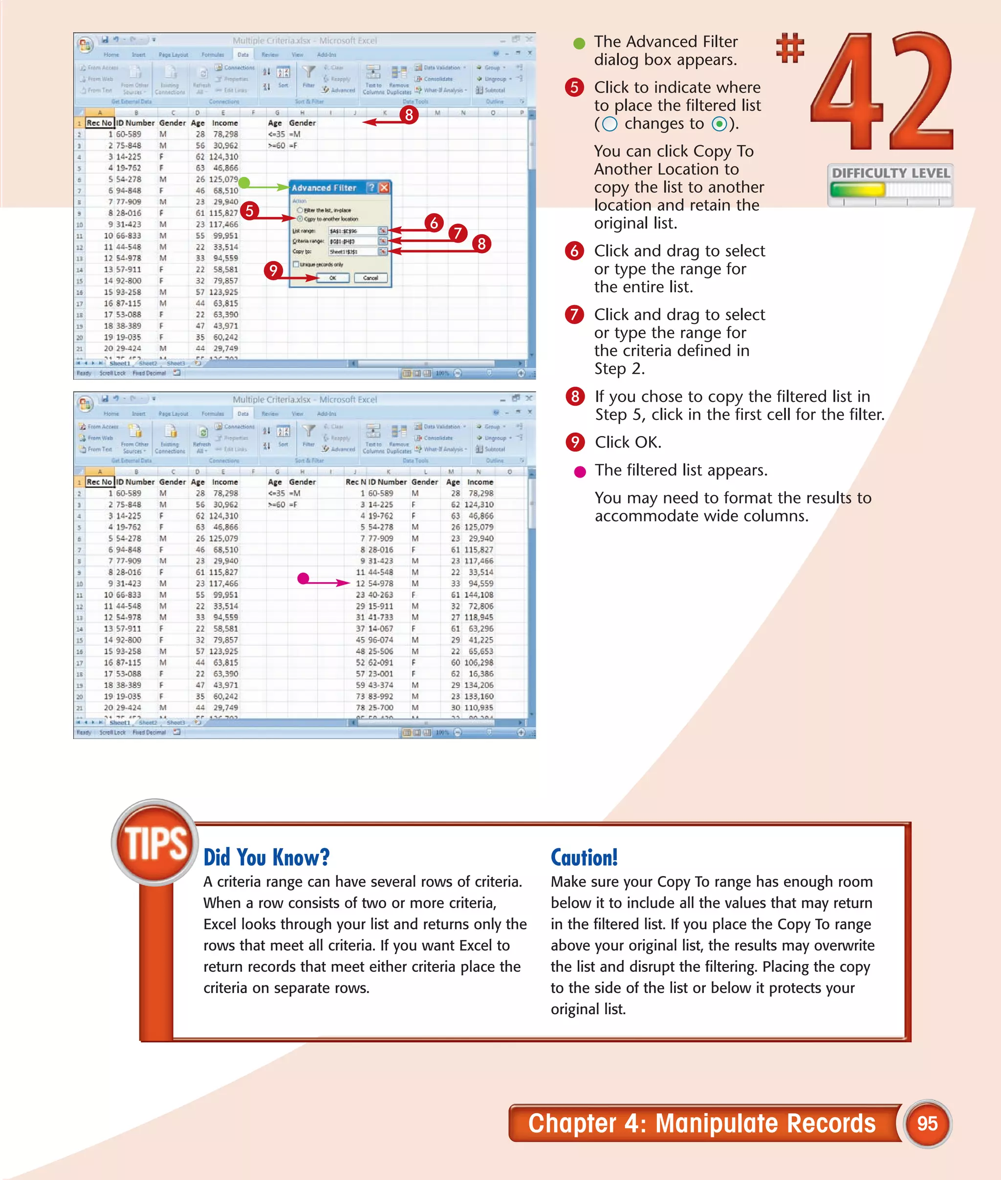l The Advanced Filter
                                                            dialog box appears.
                                                         5 Click to indicate where
                                                             to place the filtered list
                              8                              (   changes to      ).
                                                             You can click Copy To
                                                             Another Location to
                                                             copy the list to another
     5                                                       location and retain the
                                  6                          original list.
                                      7
                                          8              6 Click and drag to select
         9                                                   or type the range for
                                                             the entire list.
                                                         7 Click and drag to select
                                                             or type the range for
                                                             the criteria defined in
                                                             Step 2.
                                                         8 If you chose to copy the filtered list in
                                                              Step 5, click in the first cell for the filter.
                                                         9 Click OK.
                                                          l The filtered list appears.
                                                              You may need to format the results to
                                                              accommodate wide columns.




Did You Know?                                          Caution!
A criteria range can have several rows of criteria.    Make sure your Copy To range has enough room
When a row consists of two or more criteria,           below it to include all the values that may return
Excel looks through your list and returns only the     in the filtered list. If you place the Copy To range
rows that meet all criteria. If you want Excel to      above your original list, the results may overwrite
return records that meet either criteria place the     the list and disrupt the filtering. Placing the copy
criteria on separate rows.                             to the side of the list or below it protects your
                                                       original list.




                                                      Chapter 4: Manipulate Records                             95
 