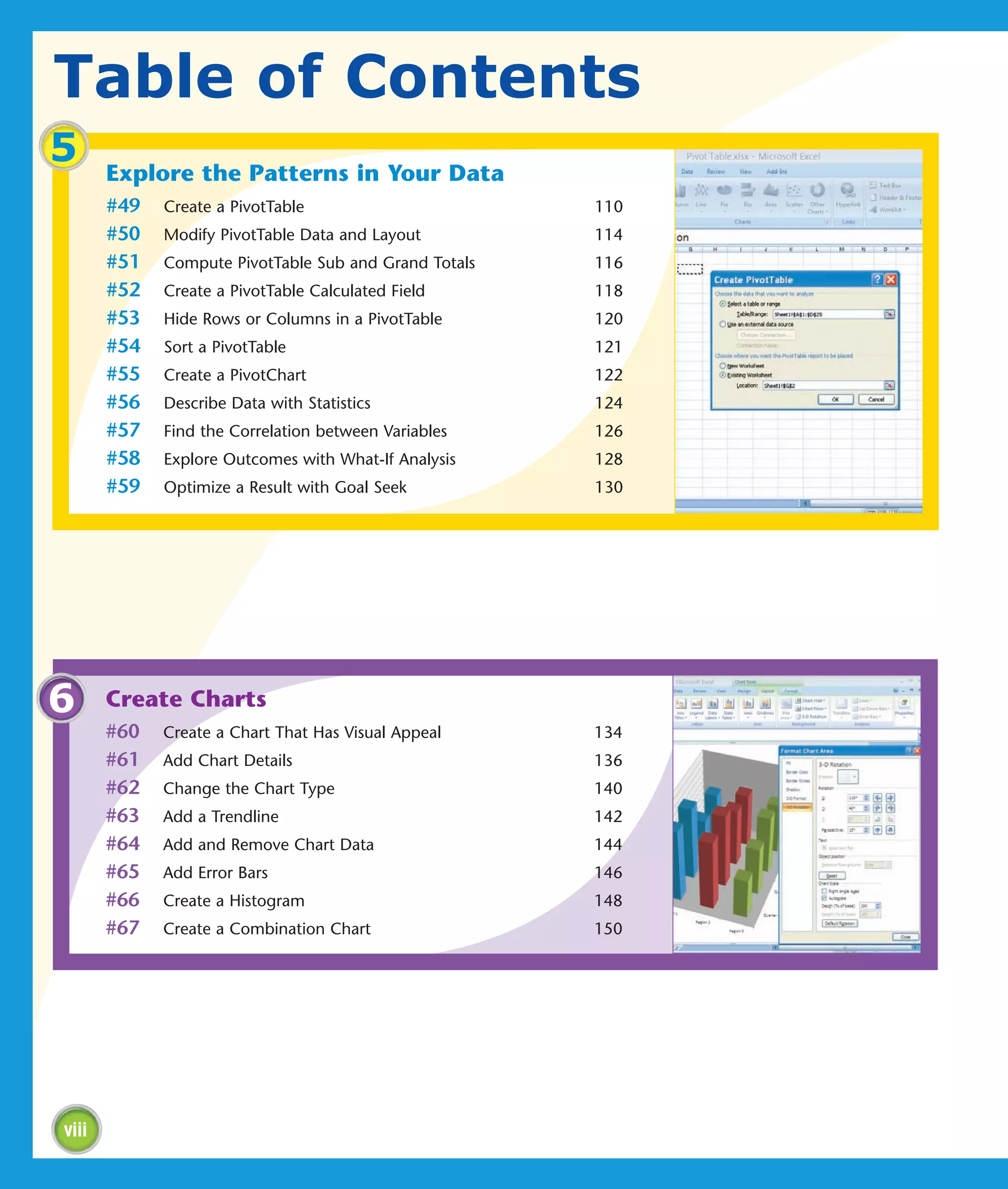 Table of Contents
5      Explore the Patterns in Your Data
       #49   Create a PivotTable                       110
       #50   Modify PivotTable Data and Layout         114
       #51   Compute PivotTable Sub and Grand Totals   116
       #52   Create a PivotTable Calculated Field      118
       #53   Hide Rows or Columns in a PivotTable      120
       #54   Sort a PivotTable                         121
       #55   Create a PivotChart                       122
       #56   Describe Data with Statistics             124
       #57   Find the Correlation between Variables    126
       #58   Explore Outcomes with What-If Analysis    128
       #59   Optimize a Result with Goal Seek          130




6      Create Charts
       #60   Create a Chart That Has Visual Appeal     134
       #61   Add Chart Details                         136
       #62   Change the Chart Type                     140
       #63   Add a Trendline                           142
       #64   Add and Remove Chart Data                 144
       #65   Add Error Bars                            146
       #66   Create a Histogram                        148
       #67   Create a Combination Chart                150




viii
 