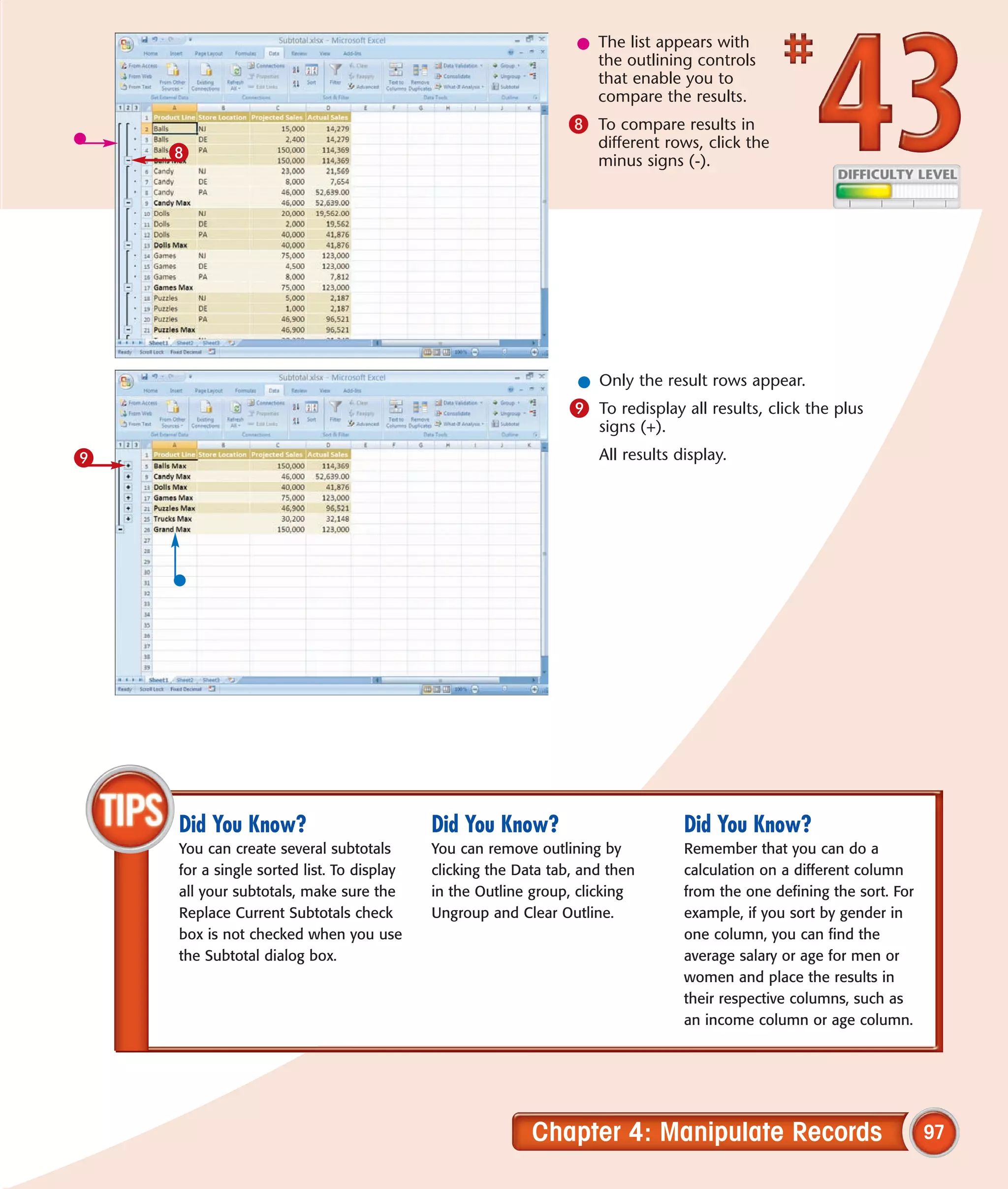 l The list appears with
                                                                   the outlining controls
                                                                   that enable you to
                                                                   compare the results.
                                                               8 To compare results in
                                                                    different rows, click the
    8                                                               minus signs (-).




                                                                 l Only the result rows appear.
                                                                9 To redisplay all results, click the plus
                                                                    signs (+).
9                                                                   All results display.




    Did You Know?                          Did You Know?                         Did You Know?
    You can create several subtotals       You can remove outlining by           Remember that you can do a
    for a single sorted list. To display   clicking the Data tab, and then       calculation on a different column
    all your subtotals, make sure the      in the Outline group, clicking        from the one defining the sort. For
    Replace Current Subtotals check        Ungroup and Clear Outline.            example, if you sort by gender in
    box is not checked when you use                                              one column, you can find the
    the Subtotal dialog box.                                                     average salary or age for men or
                                                                                 women and place the results in
                                                                                 their respective columns, such as
                                                                                 an income column or age column.




                                                          Chapter 4: Manipulate Records                                97
 