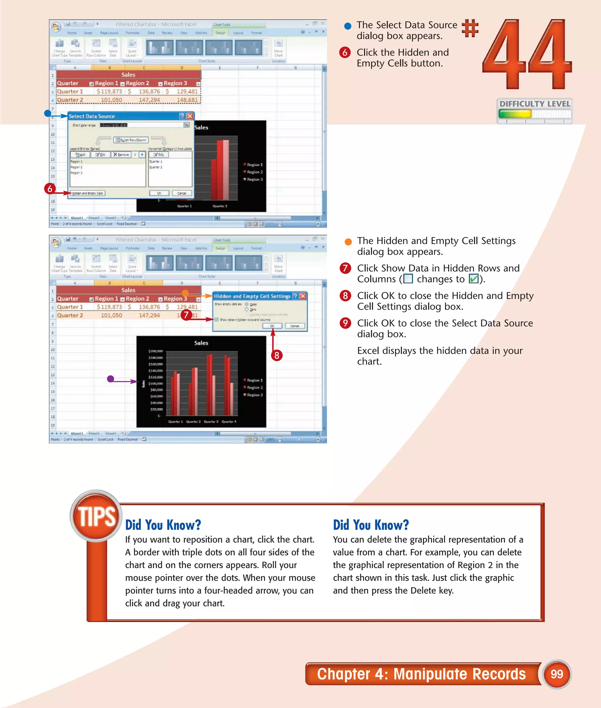 l The Select Data Source
                                                                dialog box appears.
                                                             6 Click the Hidden and
                                                                 Empty Cells button.




6



                                                              l The Hidden and Empty Cell Settings
                                                                dialog box appears.
                                                             7 Click Show Data in Hidden Rows and
                                                                  Columns (      changes to     ).
                                                             8 Click OK to close the Hidden and Empty
                                                                  Cell Settings dialog box.
                  7
                                                             9 Click OK to close the Select Data Source
                                                                  dialog box.

                                           8                      Excel displays the hidden data in your
                                                                  chart.




    Did You Know?                                           Did You Know?
    If you want to reposition a chart, click the chart.     You can delete the graphical representation of a
    A border with triple dots on all four sides of the      value from a chart. For example, you can delete
    chart and on the corners appears. Roll your             the graphical representation of Region 2 in the
    mouse pointer over the dots. When your mouse            chart shown in this task. Just click the graphic
    pointer turns into a four-headed arrow, you can         and then press the Delete key.
    click and drag your chart.




                                                          Chapter 4: Manipulate Records                        99
 