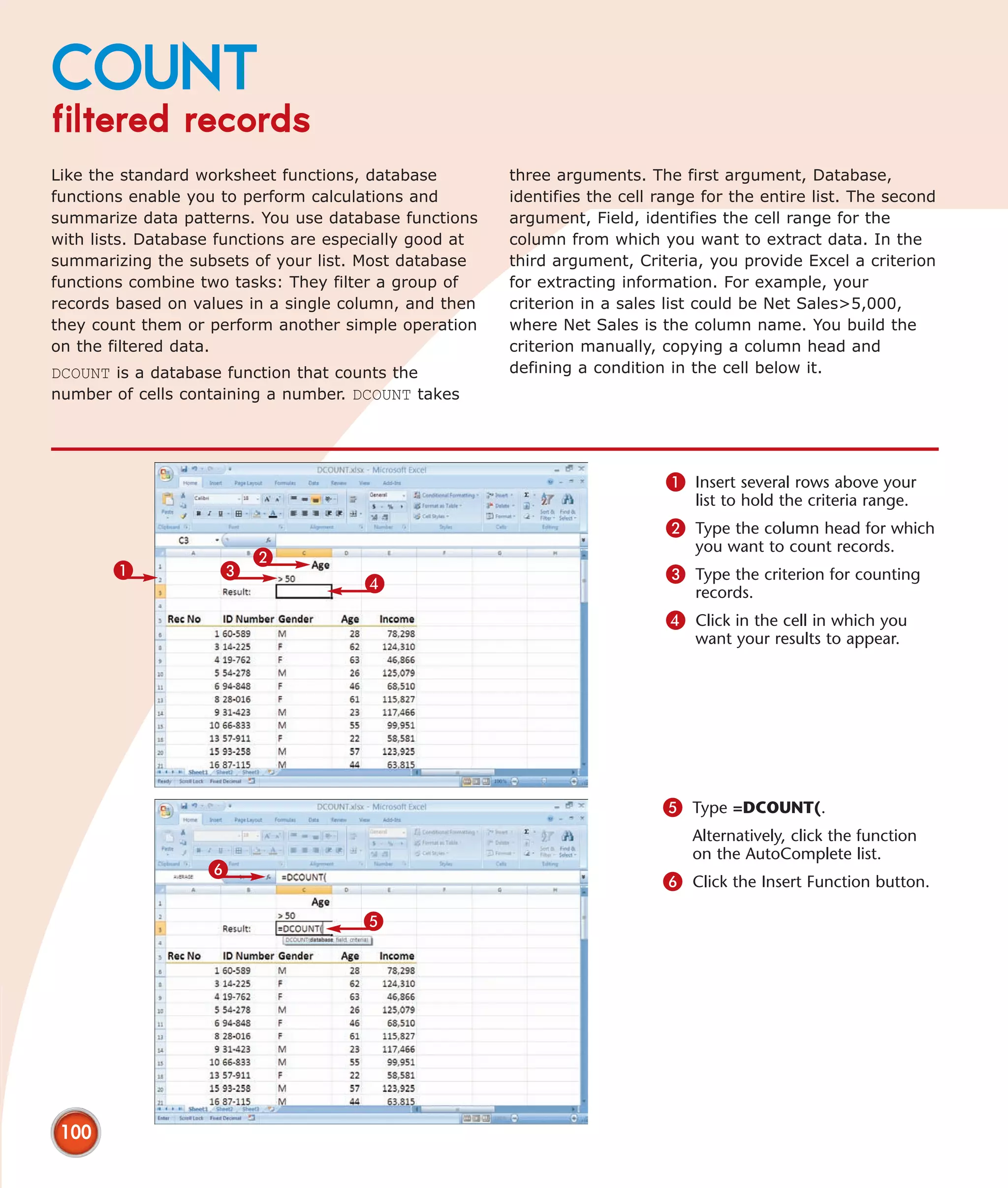 COUNT
filtered records
Like the standard worksheet functions, database         three arguments. The first argument, Database,
functions enable you to perform calculations and        identifies the cell range for the entire list. The second
summarize data patterns. You use database functions     argument, Field, identifies the cell range for the
with lists. Database functions are especially good at   column from which you want to extract data. In the
summarizing the subsets of your list. Most database     third argument, Criteria, you provide Excel a criterion
functions combine two tasks: They filter a group of     for extracting information. For example, your
records based on values in a single column, and then    criterion in a sales list could be Net Sales>5,000,
they count them or perform another simple operation     where Net Sales is the column name. You build the
on the filtered data.                                   criterion manually, copying a column head and
DCOUNT is a database function that counts the           defining a condition in the cell below it.
number of cells containing a number. DCOUNT takes




                                                                            1 Insert several rows above your
                                                                                list to hold the criteria range.
                                                                            2 Type the column head for which
                                                                                you want to count records.
                         2
       1             3                                                      3 Type the criterion for counting
                                      4                                         records.
                                                                            4 Click in the cell in which you
                                                                                want your results to appear.




                                                                            5 Type =DCOUNT(.
                                                                                Alternatively, click the function
                                                                                on the AutoComplete list.
                   6
                                                                            6 Click the Insert Function button.

                                      5




 100
 