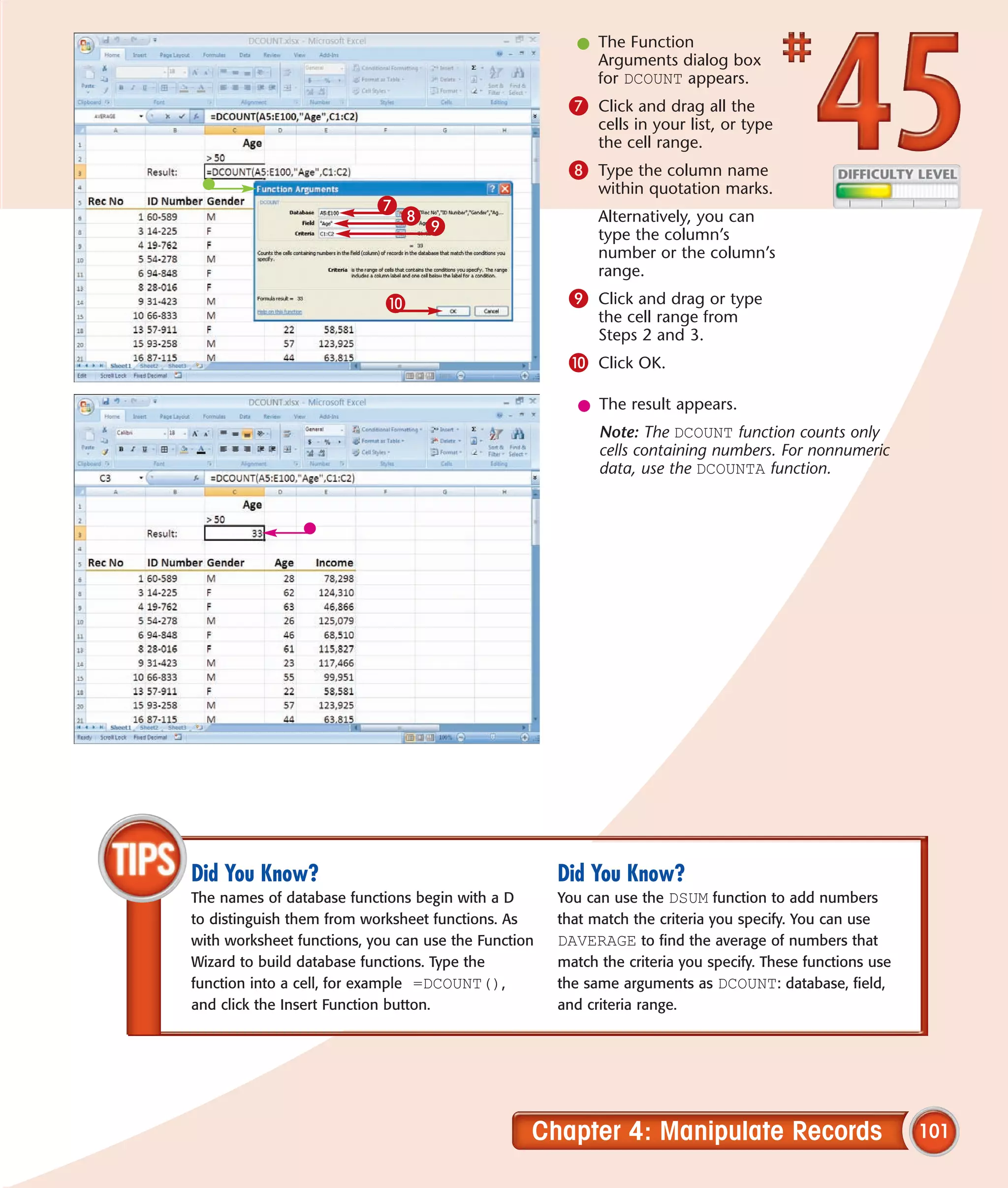 l The Function
                                                         Arguments dialog box
                                                         for DCOUNT appears.
                                                      7 Click and drag all the
                                                           cells in your list, or type
                                                           the cell range.
                                                      8 Type the column name
                                                           within quotation marks.
                           7
                               8                           Alternatively, you can
                                   9                       type the column’s
                                                           number or the column’s
                                                           range.
                            0                         9 Click and drag or type
                                                           the cell range from
                                                           Steps 2 and 3.
                                                      0 Click OK.

                                                        l The result appears.
                                                           Note: The DCOUNT function counts only
                                                           cells containing numbers. For nonnumeric
                                                           data, use the DCOUNTA function.




Did You Know?                                        Did You Know?
The names of database functions begin with a D       You can use the DSUM function to add numbers
to distinguish them from worksheet functions. As     that match the criteria you specify. You can use
with worksheet functions, you can use the Function   DAVERAGE to find the average of numbers that
Wizard to build database functions. Type the         match the criteria you specify. These functions use
function into a cell, for example =DCOUNT(),         the same arguments as DCOUNT: database, field,
and click the Insert Function button.                and criteria range.




                                                 Chapter 4: Manipulate Records                             101
 