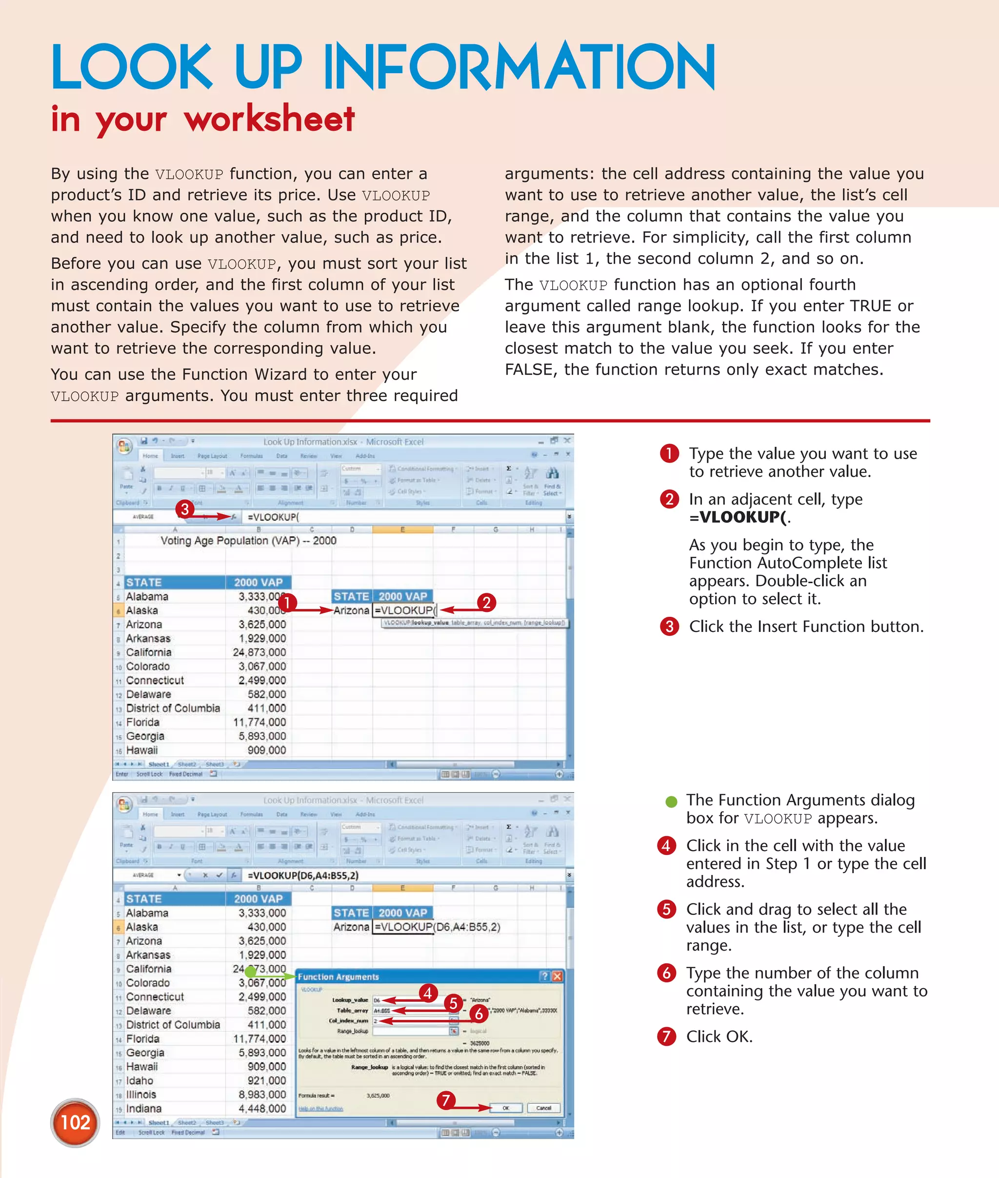 LOOK UP INFORMATION
in your worksheet
By using the VLOOKUP function, you can enter a              arguments: the cell address containing the value you
product’s ID and retrieve its price. Use VLOOKUP            want to use to retrieve another value, the list’s cell
when you know one value, such as the product ID,            range, and the column that contains the value you
and need to look up another value, such as price.           want to retrieve. For simplicity, call the first column
Before you can use VLOOKUP, you must sort your list         in the list 1, the second column 2, and so on.
in ascending order, and the first column of your list       The VLOOKUP function has an optional fourth
must contain the values you want to use to retrieve         argument called range lookup. If you enter TRUE or
another value. Specify the column from which you            leave this argument blank, the function looks for the
want to retrieve the corresponding value.                   closest match to the value you seek. If you enter
You can use the Function Wizard to enter your               FALSE, the function returns only exact matches.
VLOOKUP arguments. You must enter three required


                                                                                1 Type the value you want to use
                                                                                    to retrieve another value.
                                                                                2 In an adjacent cell, type
               3                                                                    =VLOOKUP(.
                                                                                    As you begin to type, the
                                                                                    Function AutoComplete list
                                                                                    appears. Double-click an
                            1                           2                           option to select it.
                                                                                3 Click the Insert Function button.




                                                                                l The Function Arguments dialog
                                                                                  box for VLOOKUP appears.
                                                                               4 Click in the cell with the value
                                                                                   entered in Step 1 or type the cell
                                                                                   address.
                                                                               5 Click and drag to select all the
                                                                                   values in the list, or type the cell
                                                                                   range.
                                                                               6 Type the number of the column
                                              4                                    containing the value you want to
                                                  5
                                                        6                          retrieve.
                                                                               7 Click OK.


                                                 7
 102
 