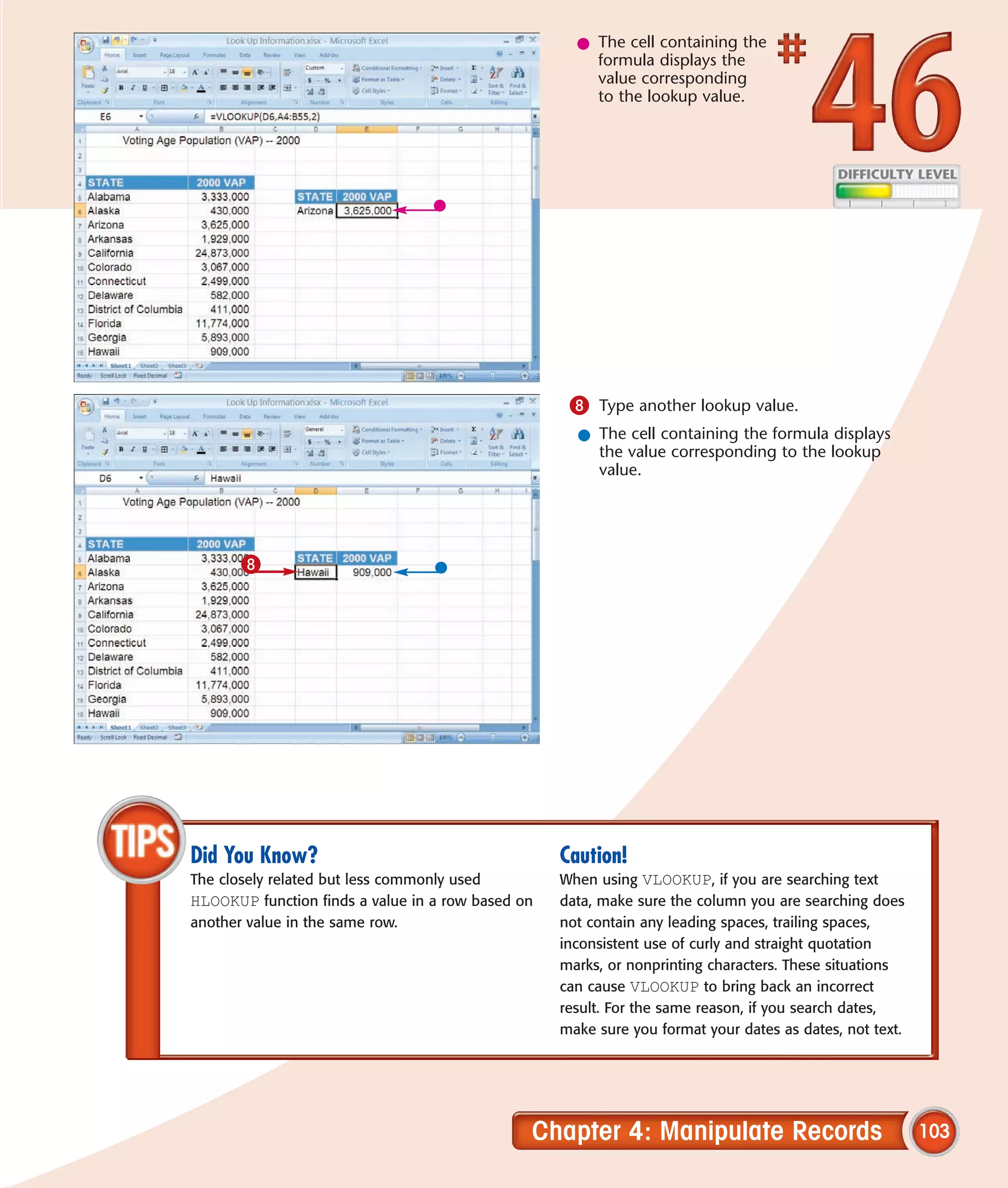 l The cell containing the
                                                       formula displays the
                                                       value corresponding
                                                       to the lookup value.




                                                    8 Type another lookup value.
                                                     l The cell containing the formula displays
                                                       the value corresponding to the lookup
                                                       value.




       8




Did You Know?                                      Caution!
The closely related but less commonly used         When using VLOOKUP, if you are searching text
HLOOKUP function finds a value in a row based on   data, make sure the column you are searching does
another value in the same row.                     not contain any leading spaces, trailing spaces,
                                                   inconsistent use of curly and straight quotation
                                                   marks, or nonprinting characters. These situations
                                                   can cause VLOOKUP to bring back an incorrect
                                                   result. For the same reason, if you search dates,
                                                   make sure you format your dates as dates, not text.




                                               Chapter 4: Manipulate Records                             103
 