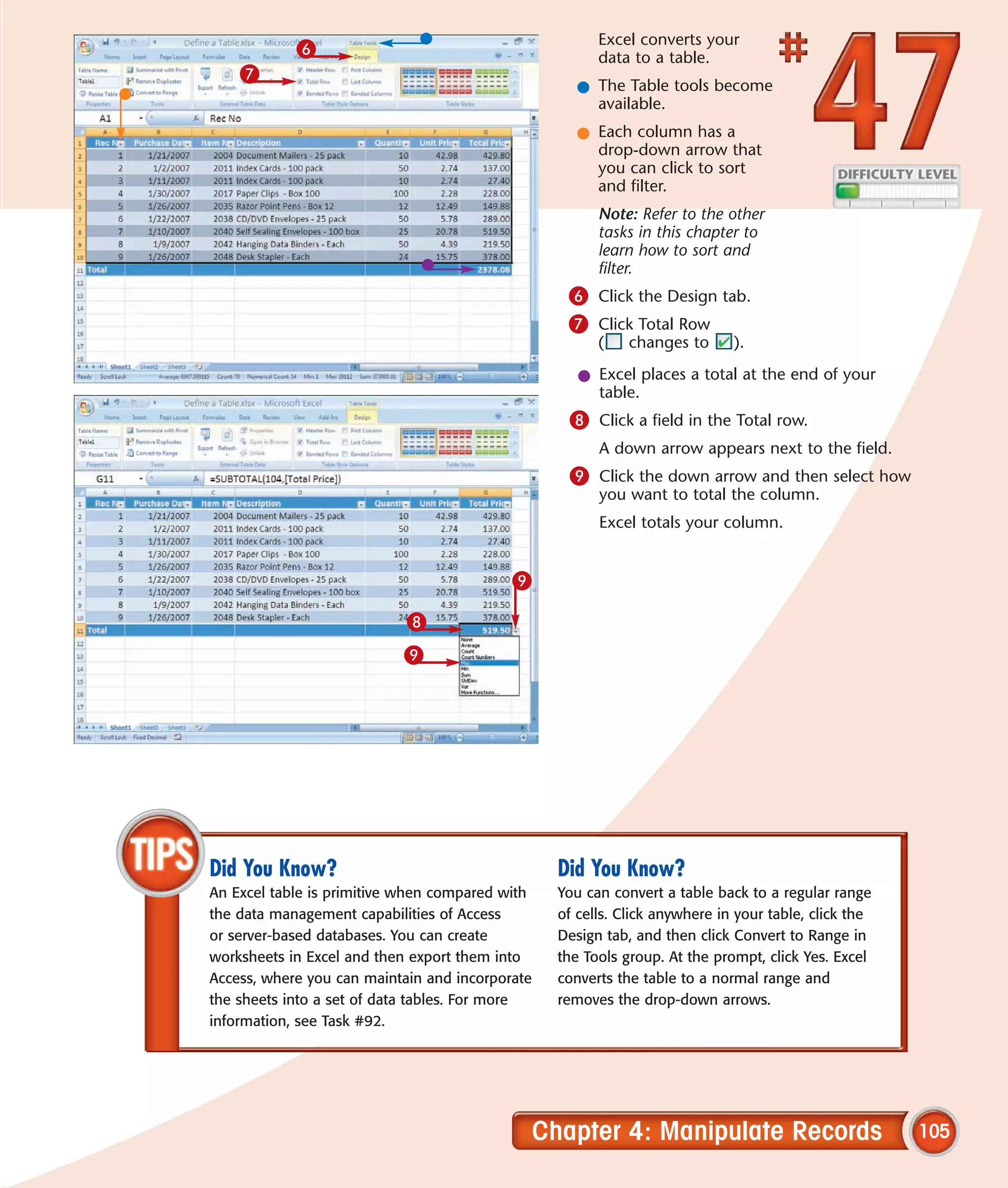 Excel converts your
            6                                          data to a table.
    7
                                                   l The Table tools become
                                                     available.
                                                   l Each column has a
                                                     drop-down arrow that
                                                     you can click to sort
                                                     and filter.
                                                       Note: Refer to the other
                                                       tasks in this chapter to
                                                       learn how to sort and
                                                       filter.
                                                  6 Click the Design tab.
                                                  7 Click Total Row
                                                       (    changes to      ).

                                                    l Excel places a total at the end of your
                                                      table.
                                                  8 Click a field in the Total row.
                                                       A down arrow appears next to the field.
                                                  9 Click the down arrow and then select how
                                                       you want to total the column.
                                                       Excel totals your column.


                                           9

                            8
                           9




Did You Know?                                    Did You Know?
An Excel table is primitive when compared with   You can convert a table back to a regular range
the data management capabilities of Access       of cells. Click anywhere in your table, click the
or server-based databases. You can create        Design tab, and then click Convert to Range in
worksheets in Excel and then export them into    the Tools group. At the prompt, click Yes. Excel
Access, where you can maintain and incorporate   converts the table to a normal range and
the sheets into a set of data tables. For more   removes the drop-down arrows.
information, see Task #92.




                                             Chapter 4: Manipulate Records                           105
 